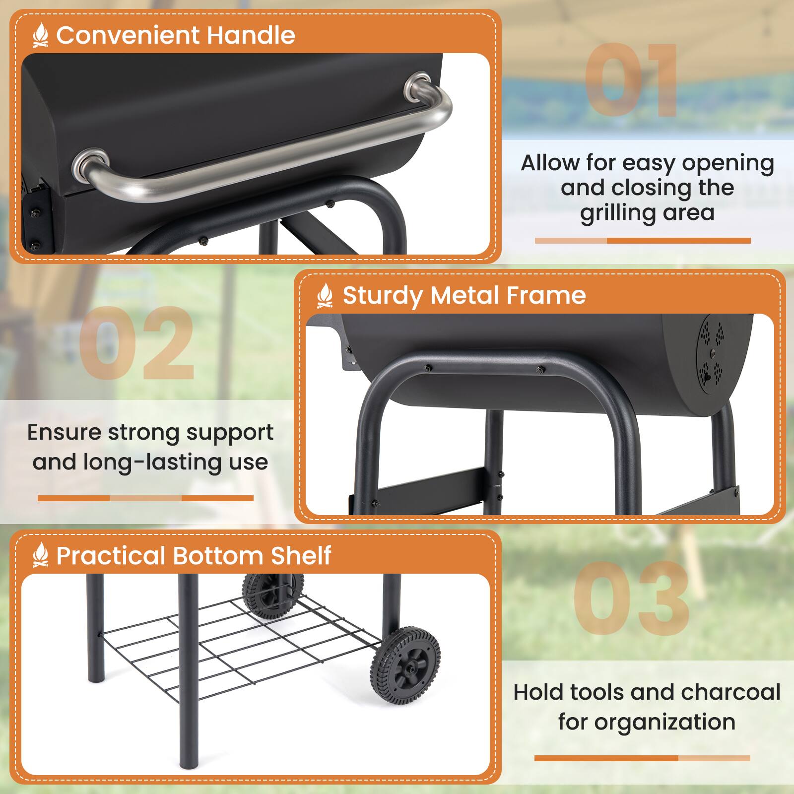 1. Convenient Handle
   - Allow for easy opening and closing the grilling area

2. Sturdy Metal Frame
   - Ensure strong support and long-lasting use

3. Practical Bottom Shelf
   - Hold tools and charcoal for organization