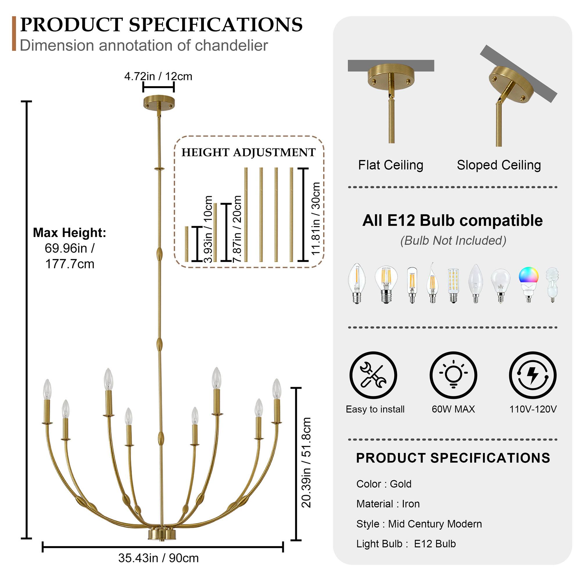 **PRODUCT SPECIFICATIONS**

**Dimension annotation of chandelier**  
4.72in / 12cm

**Max Height:**  
69.96in / 177.7cm

**HEIGHT ADJUSTMENT**  
10cm / 3.93in  
20cm / 7.87in  
30cm / 11.81in

**Flat Ceiling**  
**Sloped Ceiling**

**All E12 Bulb compatible**  
(Bulb Not Included)

**Easy to install**  
60W MAX  
110V-120V

**PRODUCT SPECIFICATIONS**  
Color: Gold  
Material: Iron  
Style: Mid Century Modern  
Light Bulb: E12 Bulb