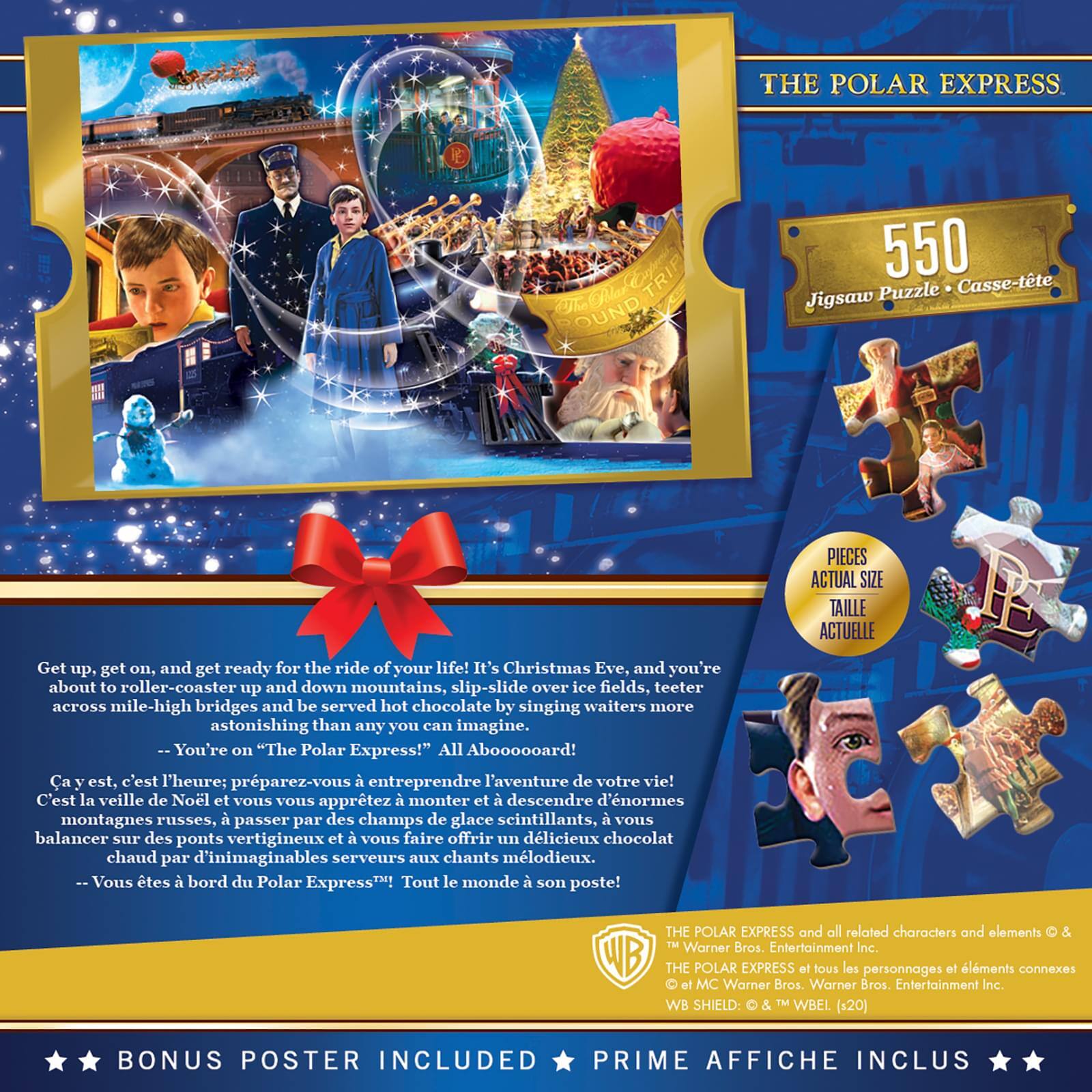 Sure, here is the corrected and grouped text from the image:

---

**THE POLAR EXPRESS**

**550**  
Jigsaw Puzzle • Caisse-tête  
PIECES ACTUAL SIZE  
TAILLE ACTUELLE

---

**Get up, get on, and get ready for the ride of your life!**  
It's Christmas Eve, and you're about to roller-coaster up and down mountains, slip-slide over ice fields, teeter across mile-high bridges and be served hot chocolate by singing waiters more astonishing than any you can imagine.  
-- You're on "The Polar Express!"  
All Abooooooard!

---

**Ca y est, c'est l'heure; préparez-vous à entreprendre l'aventure de votre vie!**  
C'est la veille de Noël et vous vous apprêtez à monter et à descendre d'énormes montagnes russes, à passer par des champs de glace scintillants, à vous balancer sur des ponts vertigineux et à vous faire offrir le délicieux chocolat chaud par des serveurs aux chants mélodieux.  
-- Vous êtes à bord du Polar Express!  
