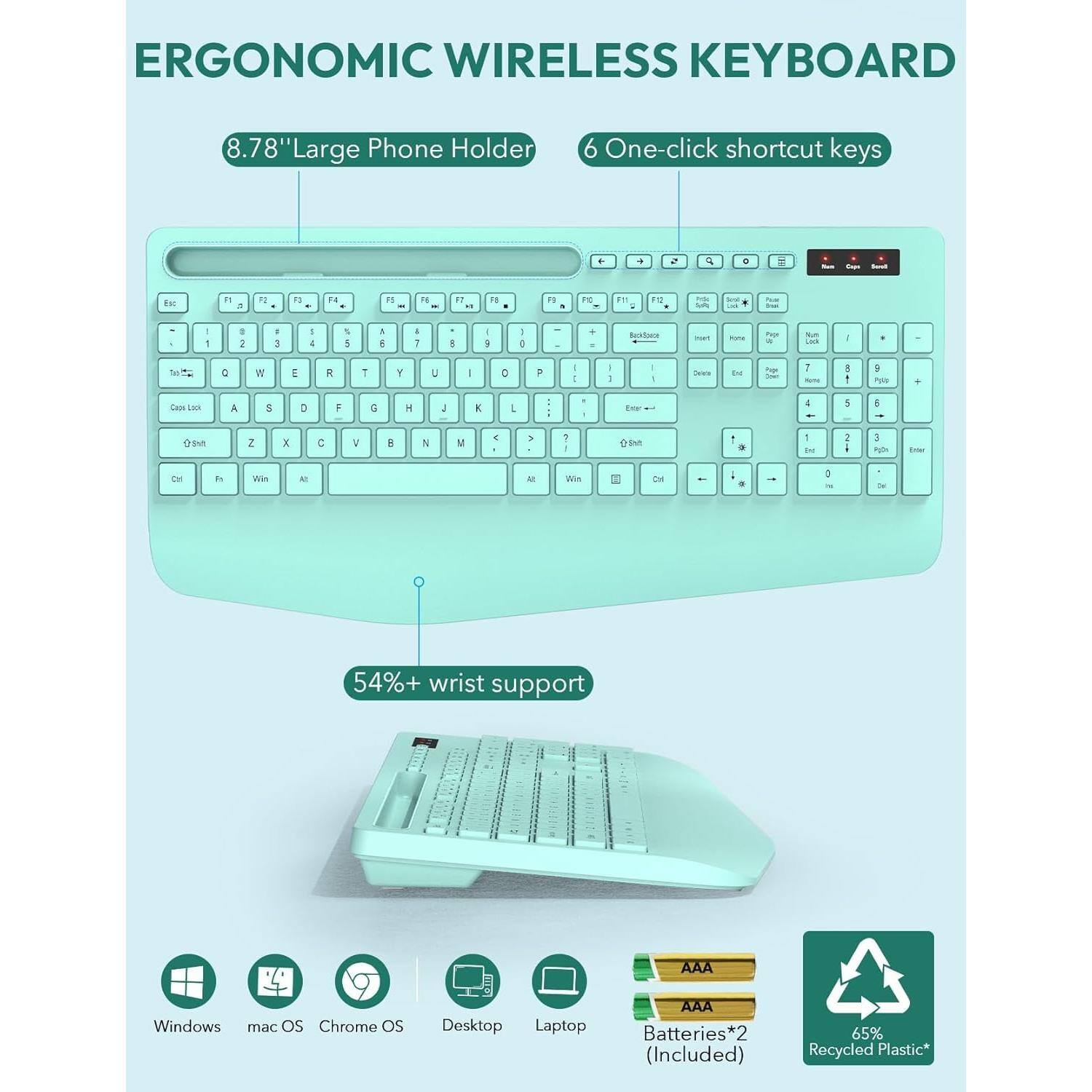 ERGONOMIC WIRELESS KEYBOARD

8.78" Large Phone Holder

6 One-click shortcut keys

54%+ wrist support

Windows mac OS Chrome OS Desktop Laptop

Batteries*2 (Included)

65% Recycled Plastic*