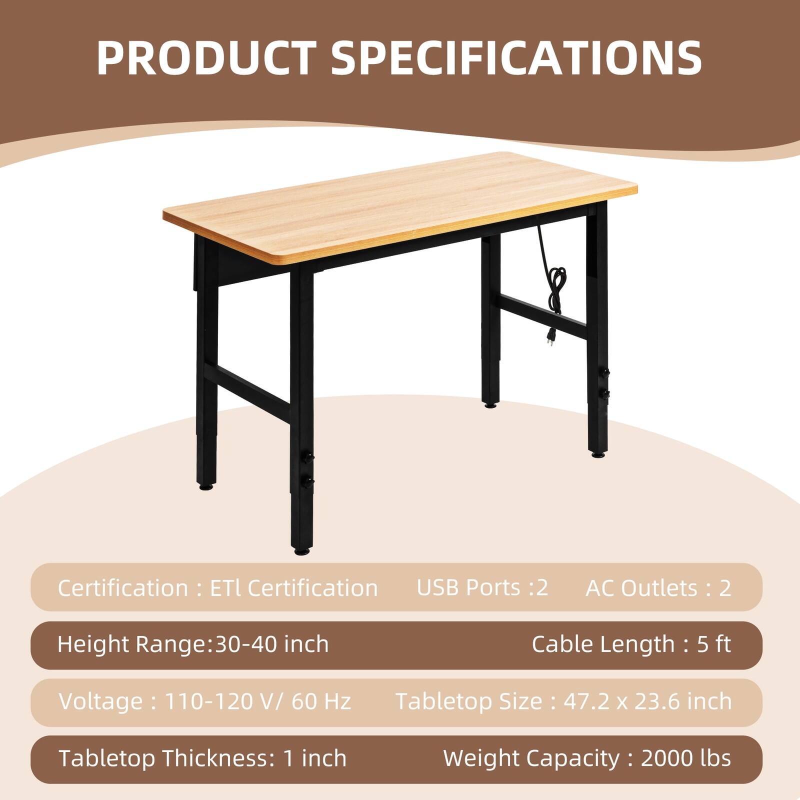 PRODUCT SPECIFICATIONS

Certification: ETL Certification

USB Ports: 2

AC Outlets: 2

Height Range: 30-40 inch

Cable Length: 5 ft

Voltage: 110-120 V/ 60 Hz

Tabletop Size: 47.2 x 23.6 inch

Tabletop Thickness: 1 inch

Weight Capacity: 2000 lbs