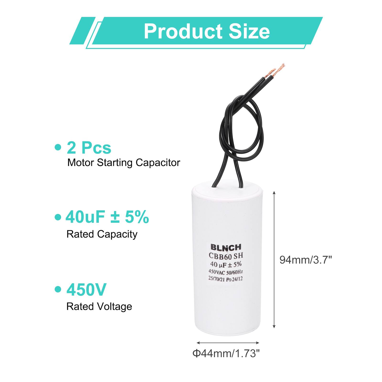 Product Size

- 2 Pcs
- Motor Starting Capacitor

- 40uF ± 5%
- Rated Capacity

- 450V
- Rated Voltage

BLNCH CBB60 SH
40 uF ± 5%
450VAC 50/60Hz
25/70/21 Po 24/12

94mm/3.7"
44mm/1.73"
