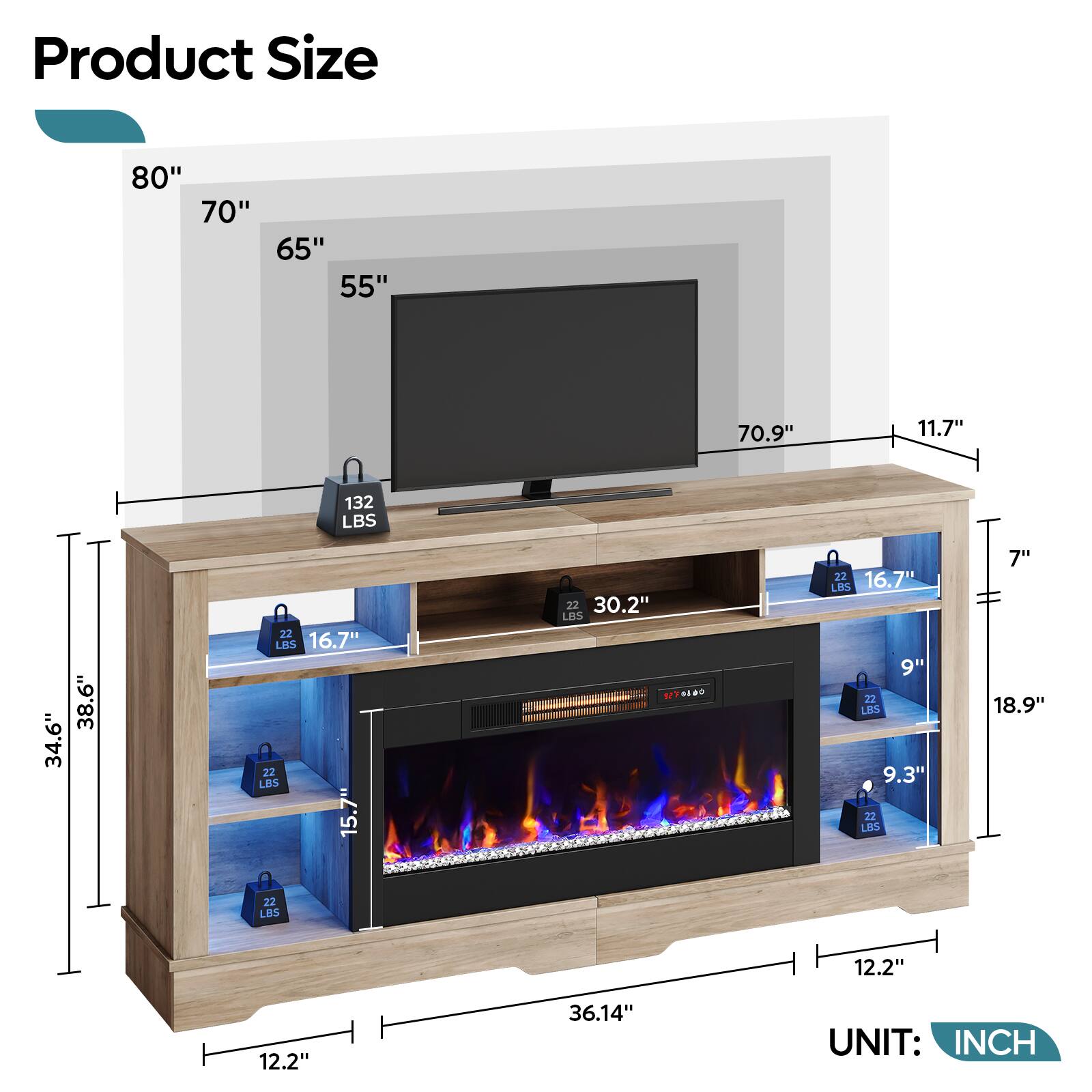 Product Size: 80" 70" 65" 55" 70.9" 11.7" 132 LBS 34.6" 38.6" 22 LBS 16.7" 22 LBS 15.7" 22 LBS 16.7" 22 LBS 12.2" 12.2" 36.14" UNIT: INCH