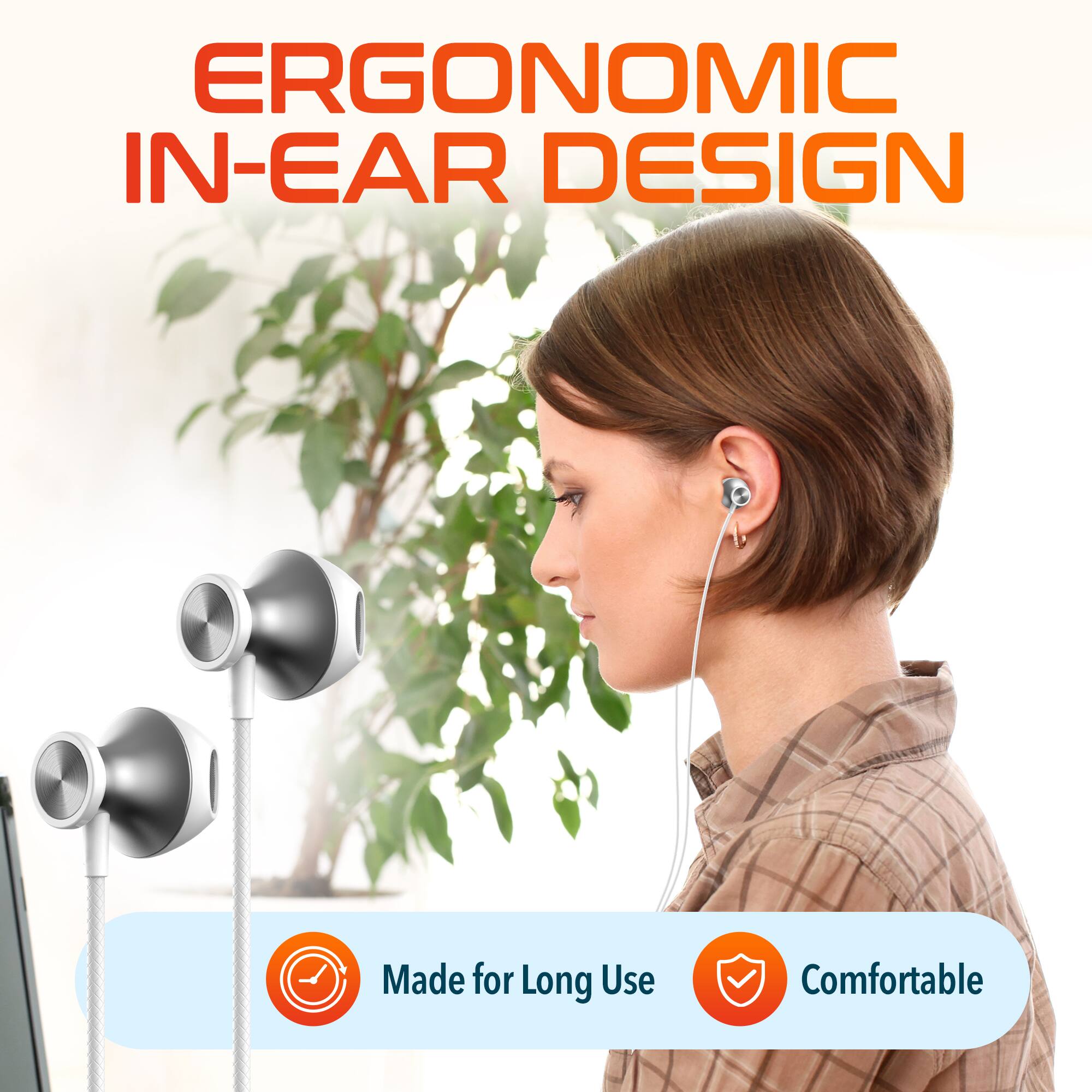ERGONOMIC IN-EAR DESIGN

Made for Long Use  
Comfortable