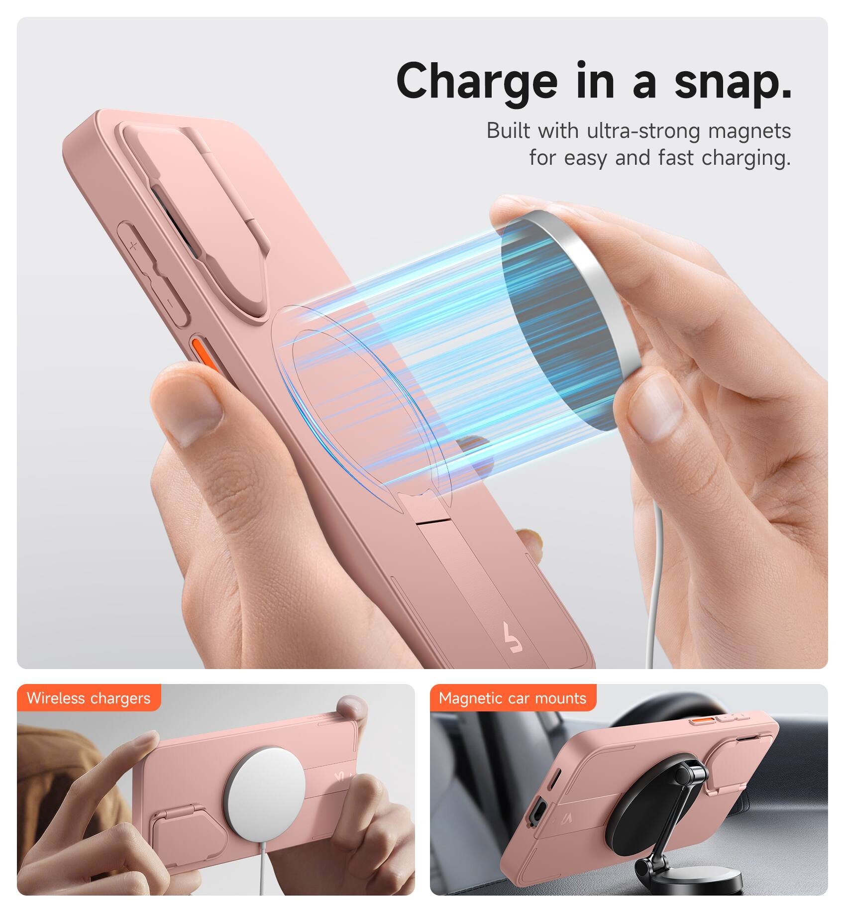 Charge in a snap.  
Built with ultra-strong magnets for easy and fast charging.  

Wireless chargers  
Magnetic car mounts