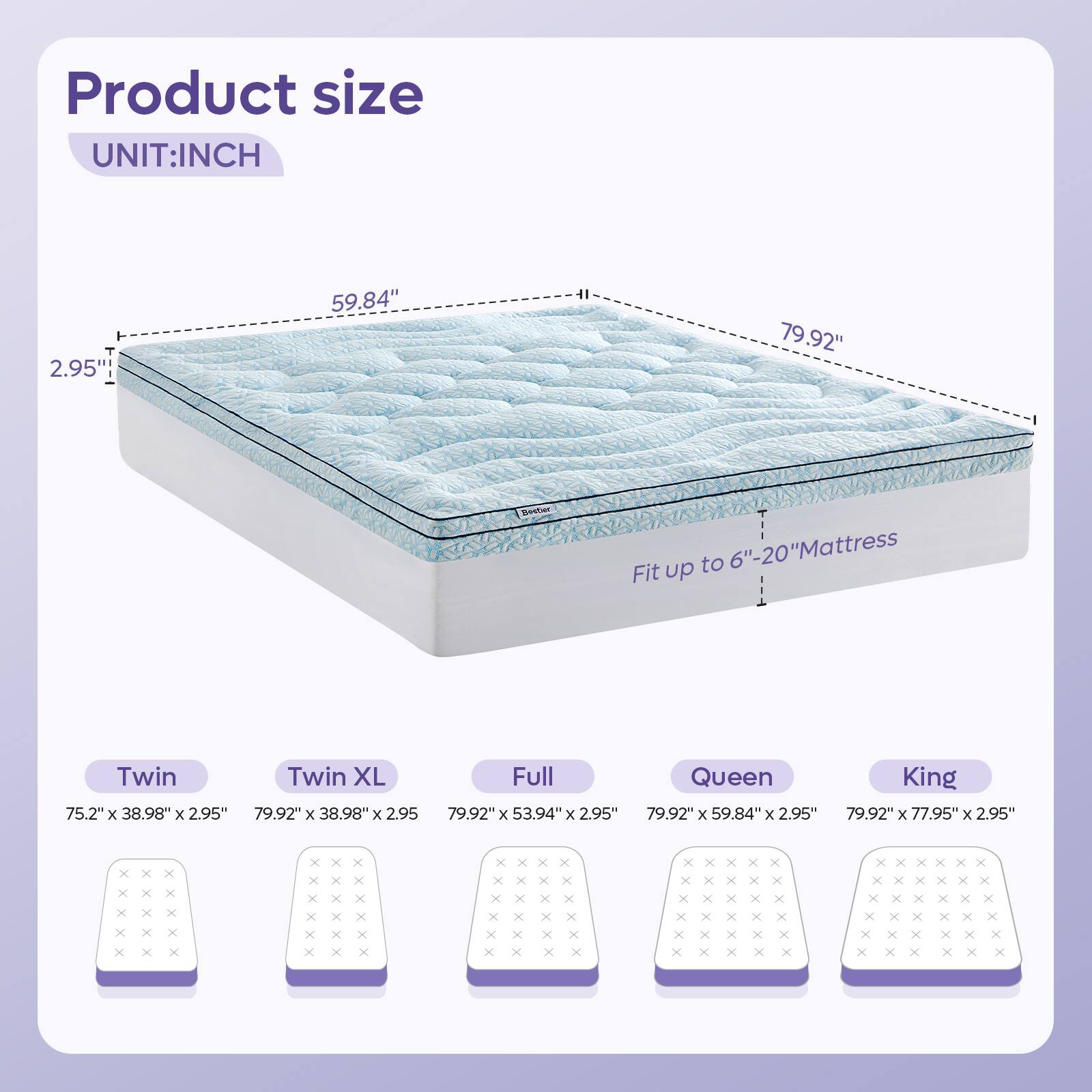 Product size  
UNIT: INCH  

2.95"  
59.84"  
79.92"  

Fit up to 6"-20" Mattress  

Twin: 75.2" x 38.98" x 2.95"  
Twin XL: 79.92" x 38.98" x 2.95"  
Full: 79.92" x 53.94" x 2.95"  
Queen: 79.92" x 59.84" x 2.95"  
King: 79.92" x 77.95" x 2.95"
