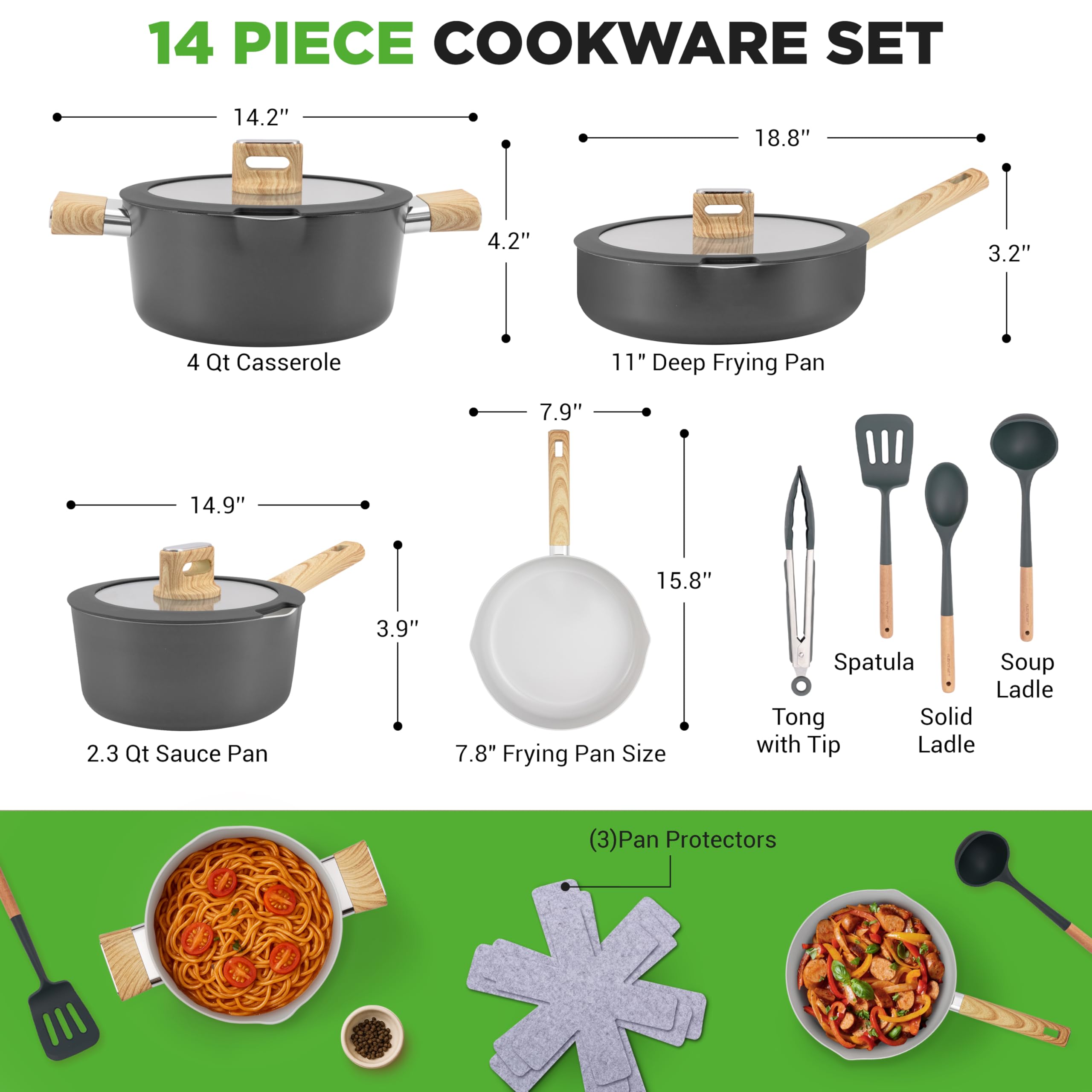 14 PIECE COOKWARE SET

- 4 Qt Casserole: 14.2" x 4.2"
- 11" Deep Frying Pan: 18.8" x 3.2"
- 2.3 Qt Sauce Pan: 14.9" x 3.9"
- 7.8" Frying Pan Size: 7.9" x 15.8"
- Spatula
- Soup Ladle
- Tong with Tip
- Solid Ladle
- (3) Pan Protectors