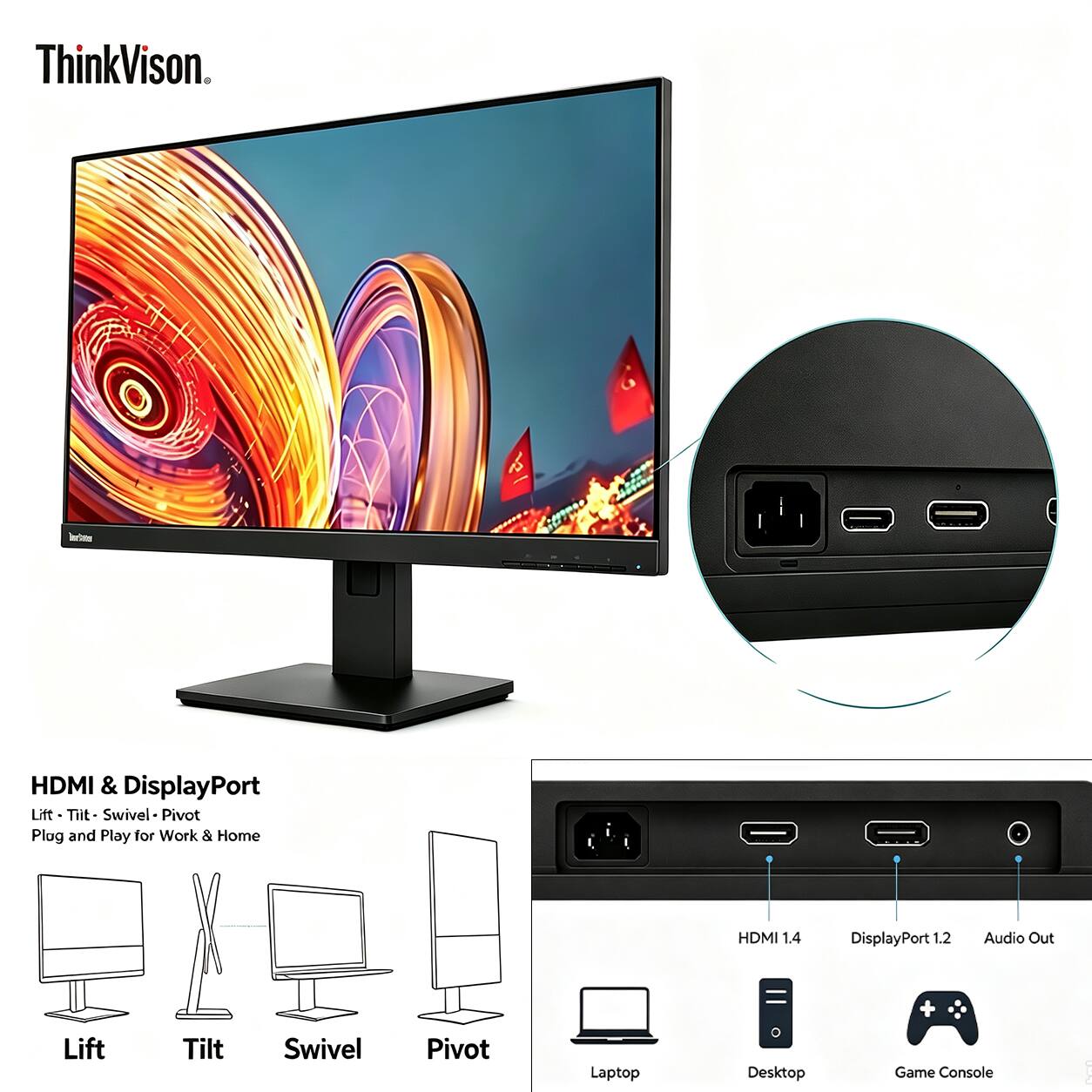 ThinkVision.

Investion
HDMI & DisplayPort Lift Tilt Swivel Pivot Plug and Play for Work & Home
HDMI 1.4
DisplayPort 1.2
Audio Out
Lift
Tilt
Swivel
Pivot
Laptop
Desktop
Game Console