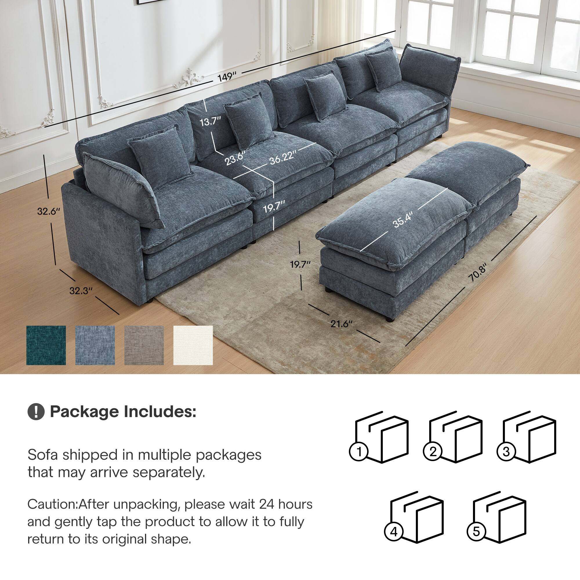 149" 13.7" 23.6" 36.22" 32.6" 19.7" 35.4" 32.3" 19.7" 70.8" 21.6" ! Package Includes: Sofa shipped in multiple packages that may arrive separately. 1 2 3 Caution: After unpacking, please wait 24 hours and gently tap the product to allow it to fully return to its original shape. 4 5