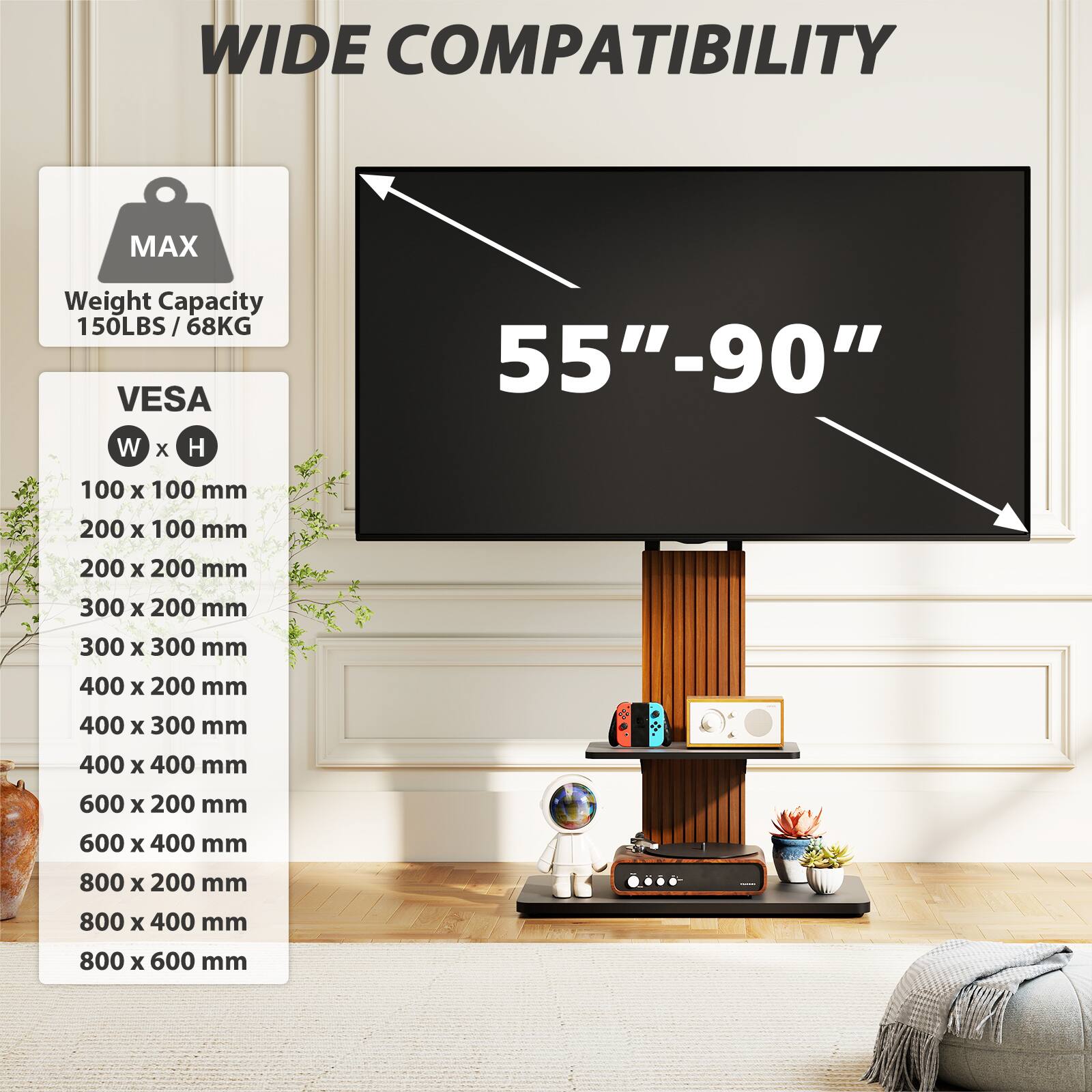WIDE COMPATIBILITY

MAX
Weight Capacity 150LBS / 68KG

VESA W x H
55"-90"
100 x 100 mm
200 x 100 mm
200 x 200 mm
300 x 200 mm
300 x 300 mm
400 x 200 mm
400 x 300 mm
400 x 400 mm
600 x 200 mm
600 x 400 mm
800 x 200 mm
800 x 400 mm
800 x 600 mm
