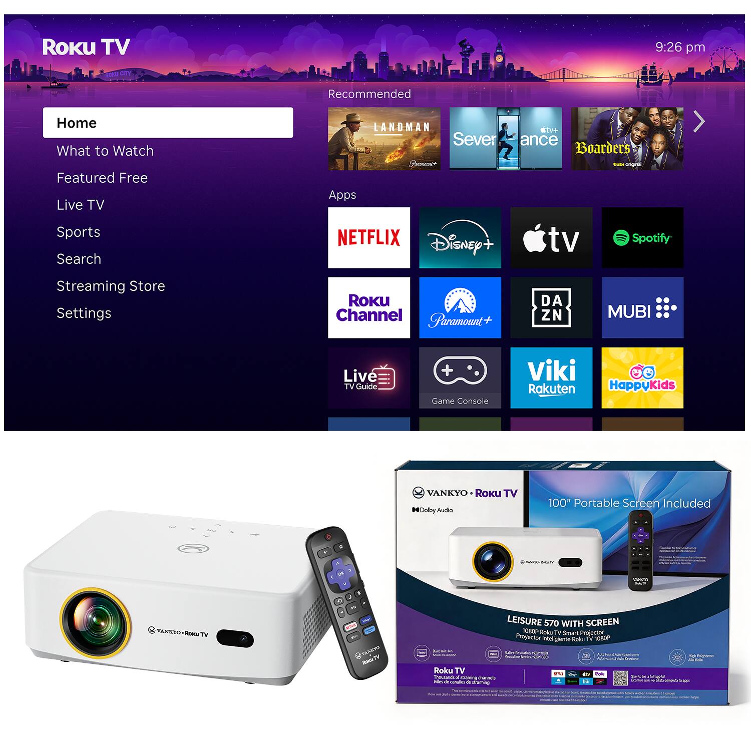 Roku TV 9:26 pm

Recommended
Home
What to Watch
Featured Free
Live TV
Sports
Search
Streaming Store
Settings

Apps
NETFLIX
Disney+
Apple TV
Spotify
Roku Channel
Paramount+
DAZN
MUBI
Live TV Guide
Game Console
Viki
Rakuten
HappyKids

VANKYO Roku TV
MDolly Audio
100" Portable Screen Included
LEISURE 570 WITH SCREEN
1080P Projector intelligent Roku TV 1080P
Roku TV Smart projector