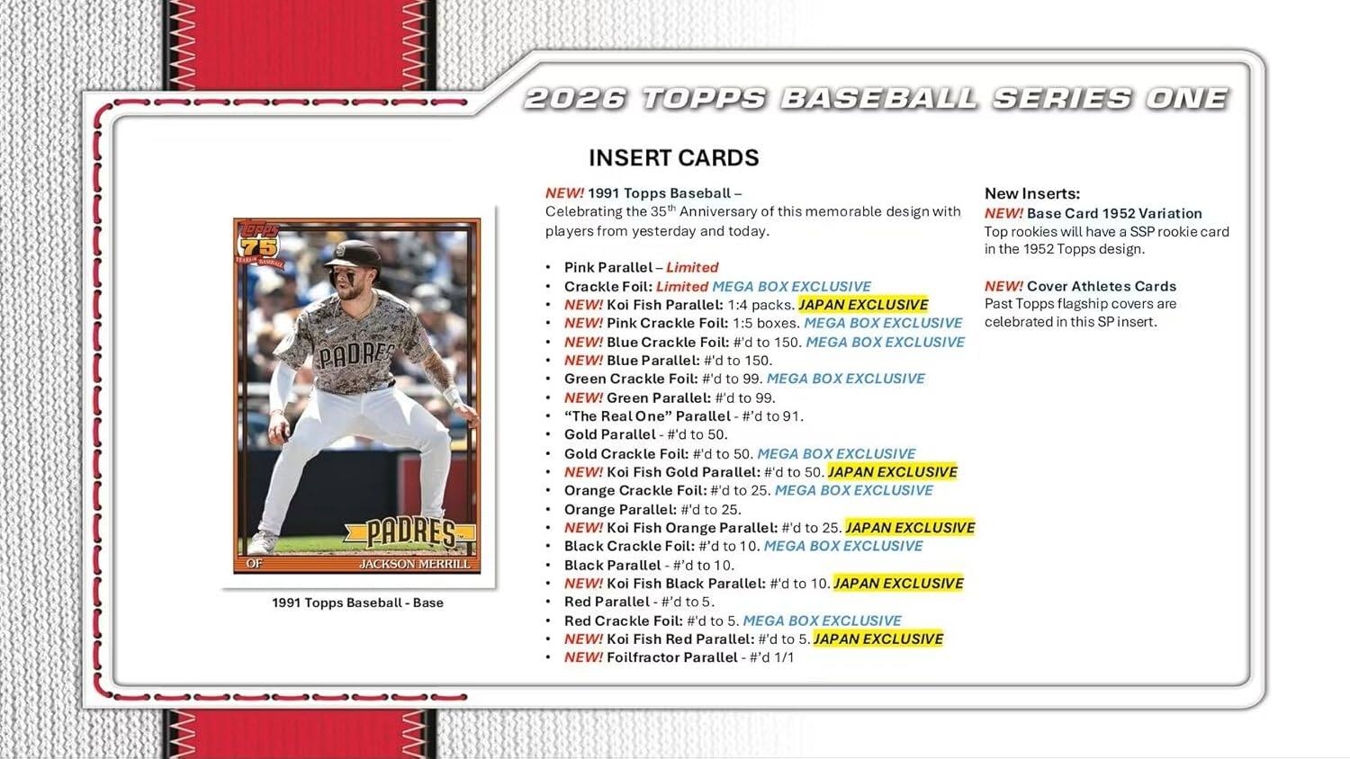 2026 TOPPS BASEBALL SERIES ONE INSERT CARDS

1991 Topps Baseball Base NEW!  
1991 Topps Baseball- New Inserts: Celebrating the 35th Anniversary this memorable design with NEW! Base Card 1952 Variation players from yesterday and today. Top rookies will have SSP rookie card the 1952 Topps design.

Pink Parallel Limited Crackle Foil: Limited MEGA BOX EXCLUSIVE  
NEW! Koi Fish Parallel: packs. JAPAN EXCLUSIVE  
Pink Crackle Foil: boxes. MEGA BOX EXCLUSIVE  
Blue Crackle Foil: P.# 150. MEGA BOX EXCLUSIVE  
Blue Parallel: #'d 150.  
Green Crackle Foil: #'d MEGA BOX EXCLUSIVE  
Green Parallel: #'d 99.  
"The Real One" Parallel #'d 91.  
Gold Parallel 50.  
Gold Crackle Foil: #'d 50. MEGA BOX EXCLUSIVE  
Koi Fish Gold Parallel: #'d JAPAN EXCLUSIVE  
Orange Crackle Foil: 25. MEGA BOX EXCLUSIVE  
Orange Parallel: #'d 25.  
