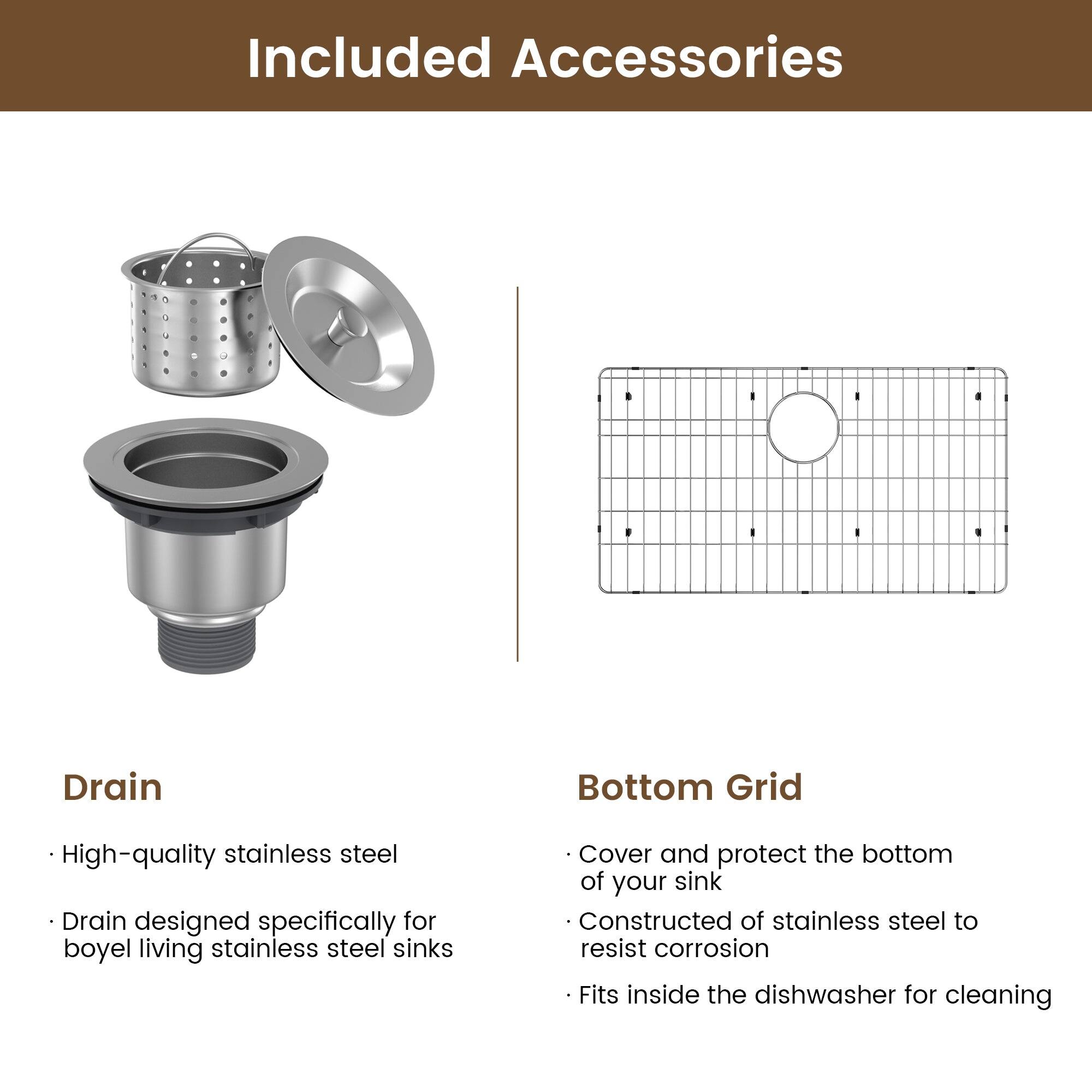 Included Accessories

Drain
High-quality stainless steel
Drain designed specifically for boyel living stainless steel sinks

Bottom Grid
Cover and protect the bottom of your sink
Constructed of stainless steel to resist corrosion
Fits inside the dishwasher for cleaning
