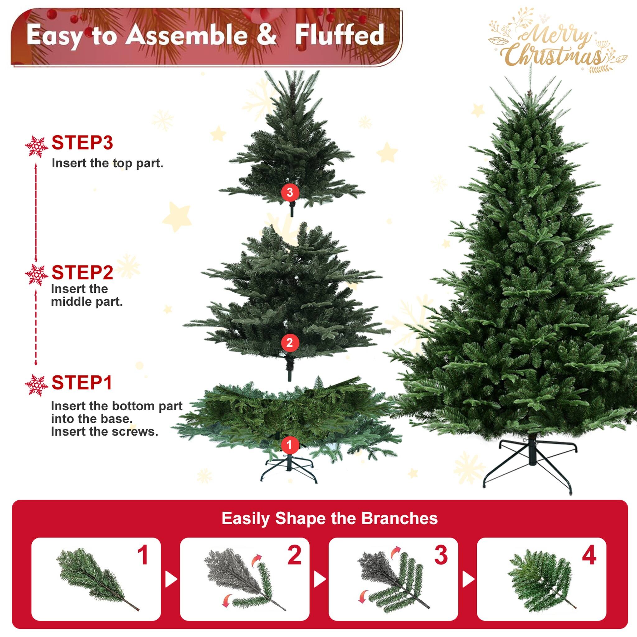 Easy to Assemble & Fluffed  
Merry Christmas  

STEP 1: Insert the bottom part into the base. Insert the screws.  
STEP 2: Insert the middle part.  
STEP 3: Insert the top part.  

Easily Shape the Branches  
1  
2  
3  
4