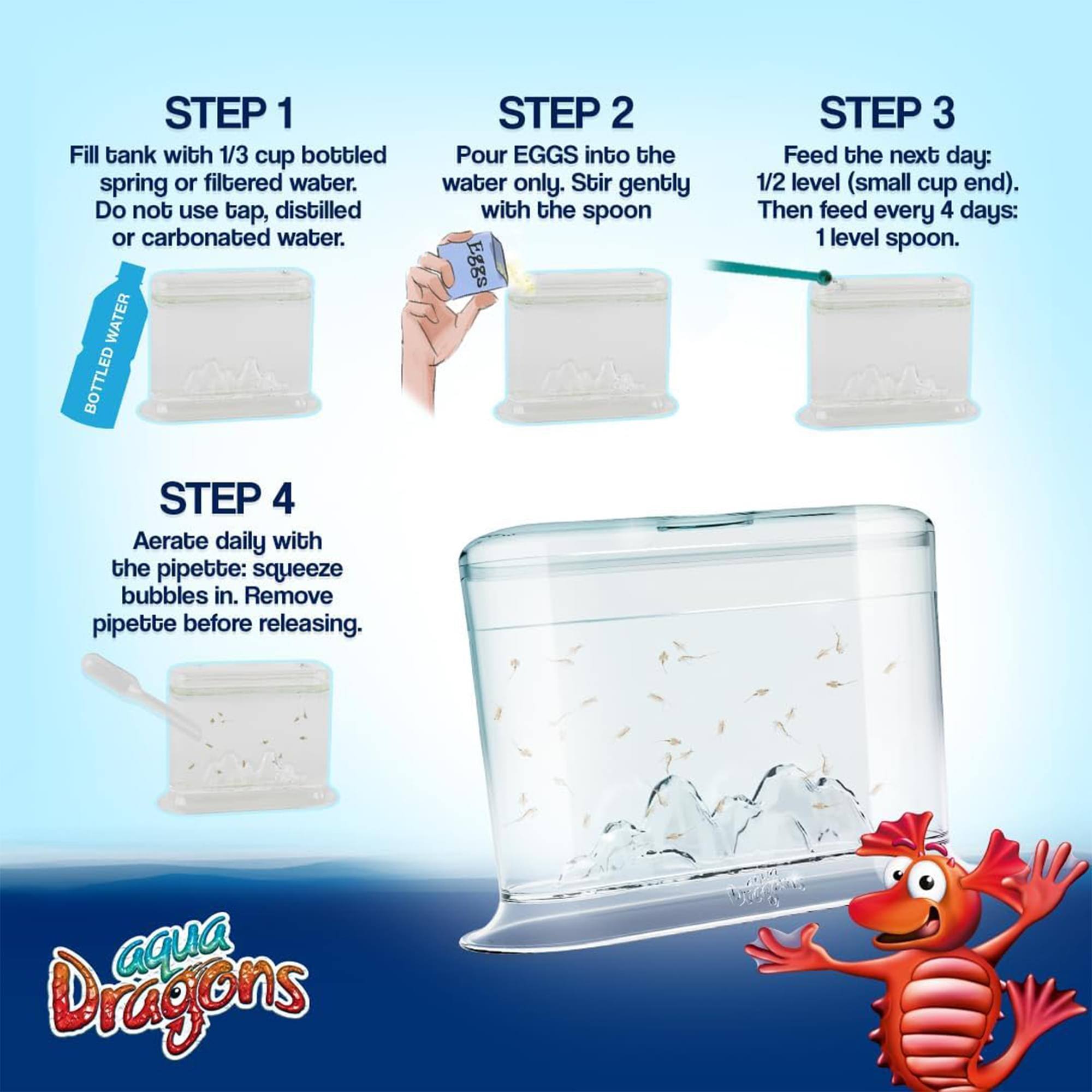 STEP 1: Fill tank with 1/3 cup bottled spring or filtered water. Do not use tap, distilled or carbonated water.  
STEP 2: Pour EGGS into the water only. Stir gently with the spoon.  
STEP 3: Feed the next day: 1/2 level (small cup end). Then feed every 4 days: 1 level spoon.  
STEP 4: Aerate daily with the pipette: squeeze bubbles in. Remove pipette before releasing.  

aqua Dragons