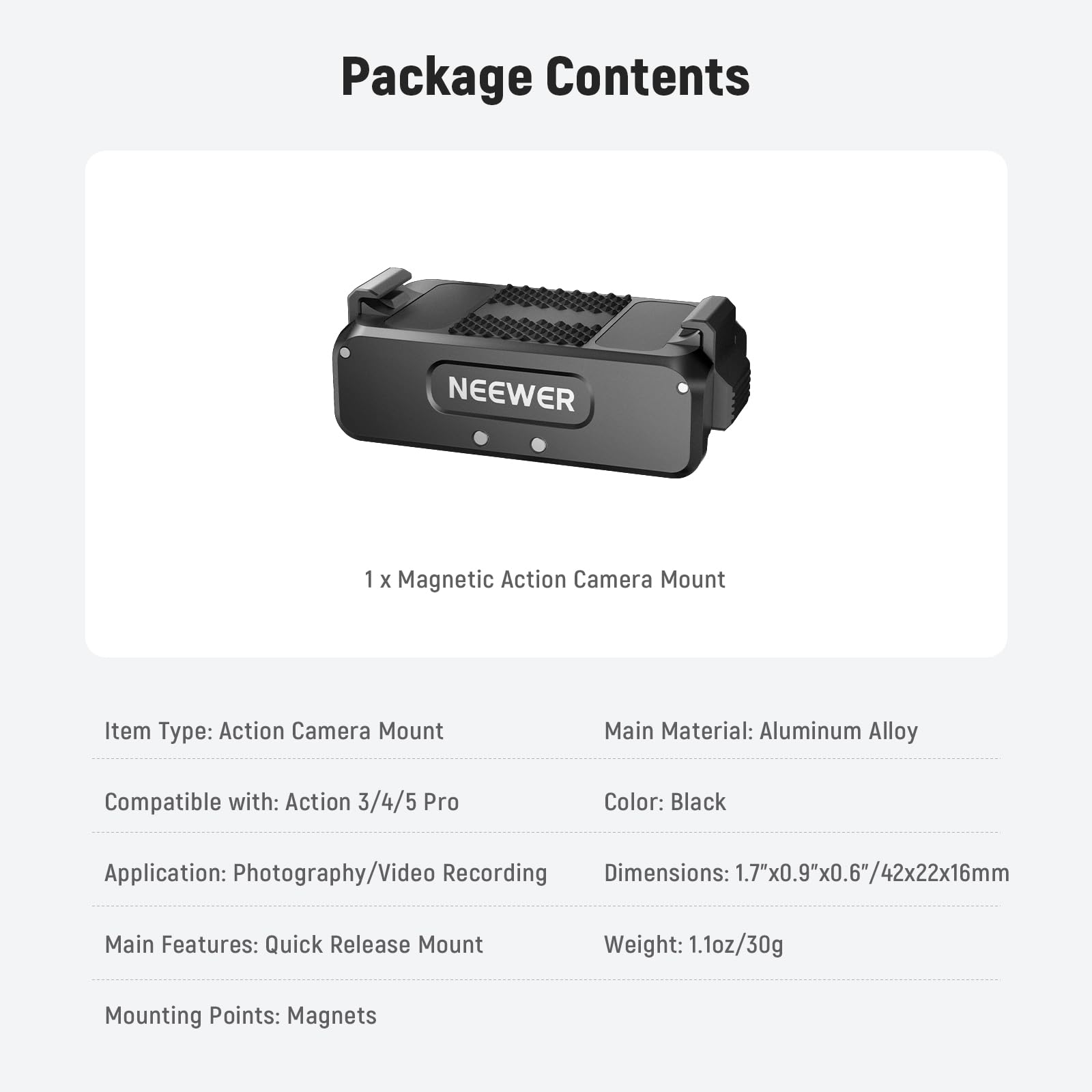 Package Contents

NEEWER 1 x Magnetic Action Camera Mount

Item Type: Action Camera Mount  
Main Material: Aluminum Alloy  
Compatible with: Action 3/4/5 Pro  
Color: Black  
Application: Photography/Video Recording  
Dimensions: 1.7"x0.9"x0.6"/42x22x16mm  
Main Features: Quick Release Mount  
Weight: 1.1oz/30g  
Mounting Points: Magnets