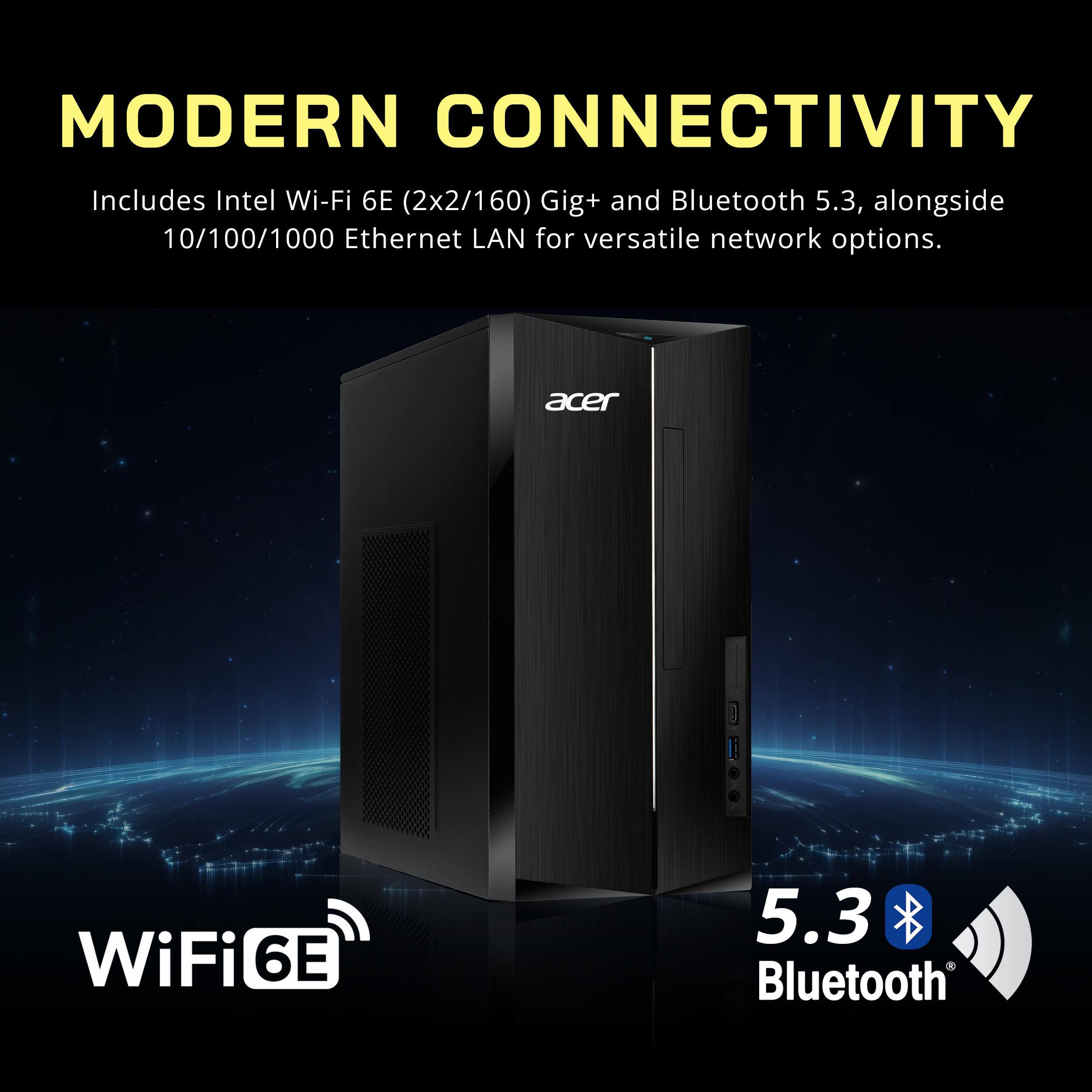 MODERN CONNECTIVITY  
Includes Intel Wi-Fi 6E (2x2/160) Gig+ and Bluetooth 5.3, alongside 10/100/1000 Ethernet LAN for versatile network options.  
WiFi 6E  
Bluetooth 5.3
