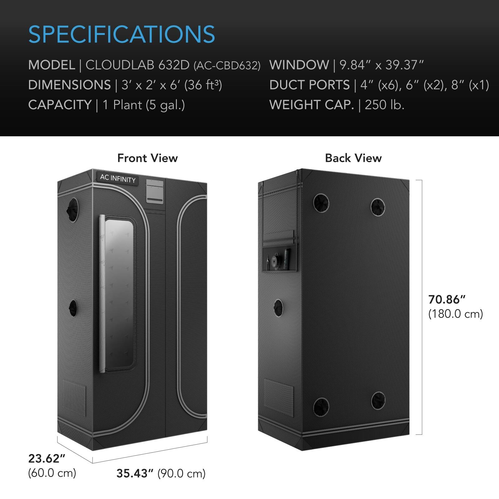 SPECIFICATIONS  
MODEL | CLOUDLAB 632D (AC-CBD632)  
WINDOW | 9.84" x 39.37"  
DIMENSIONS | 3' x 2' x 6' (36 ft³)  
DUCT PORTS | 4" (x6), 6" (x2), 8" (x1)  
CAPACITY | 1 Plant (5 gal.)  
WEIGHT CAP. | 250 lb.  

Front View  
Back View  

AC INFINITY  
70.86" (180.0 cm)  
23.62" (60.0 cm)  
35.43" (90.0 cm)
