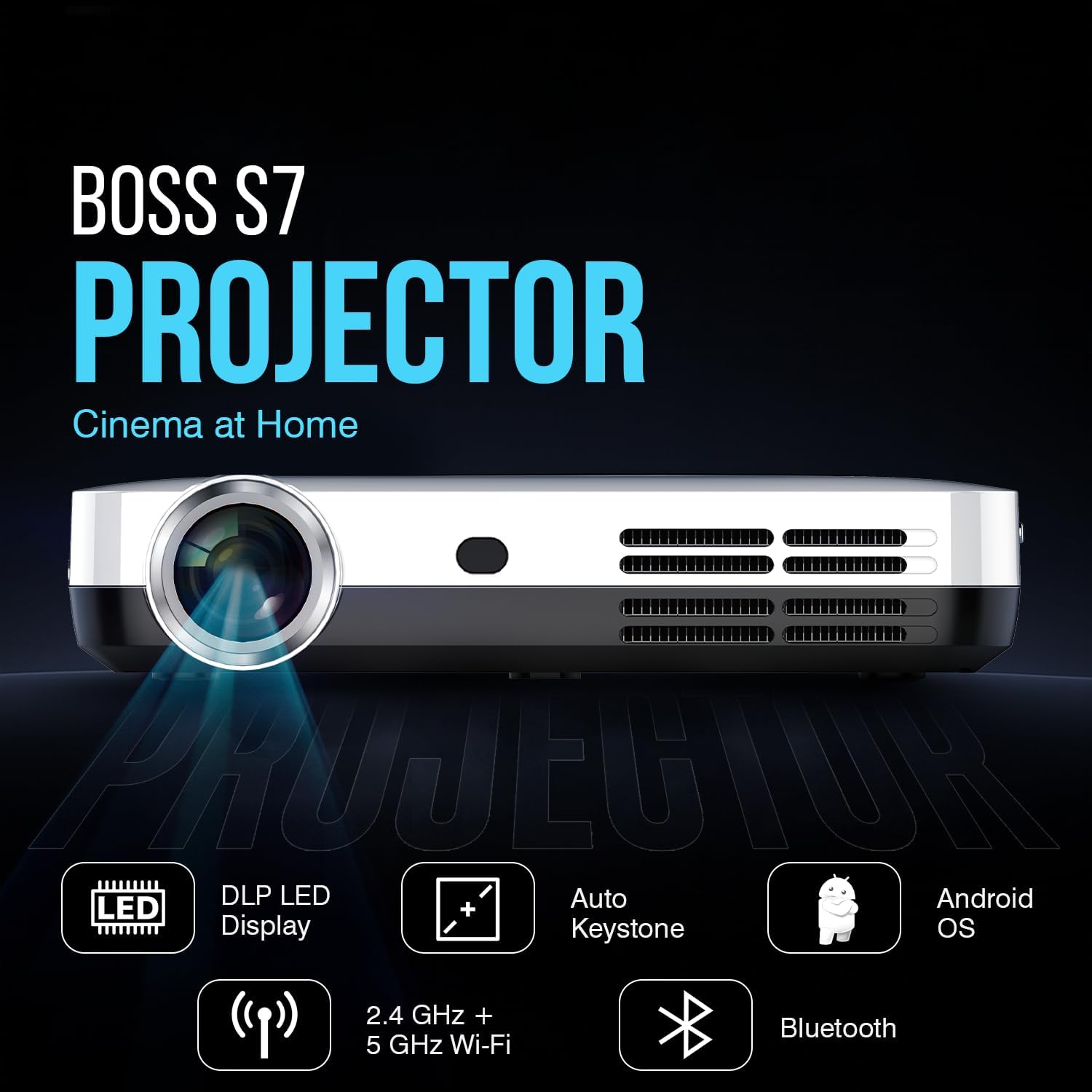 BOSS S7 PROJECTOR
Cinema at Home
- DLP LED Display
- Auto Keystone
- 2.4 GHz + 5 GHz Wi-Fi
- Bluetooth
- Android OS