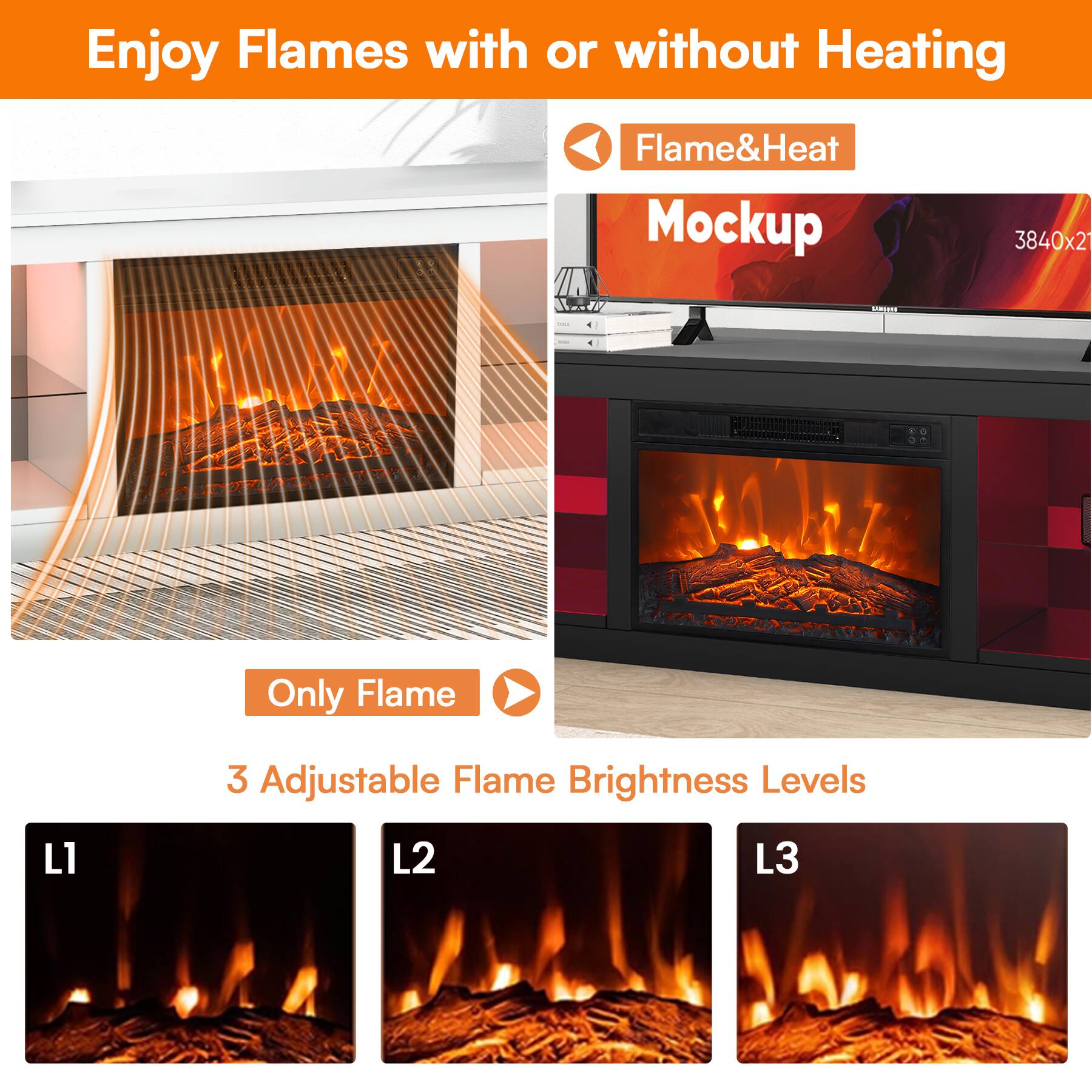 Enjoy Flames with or without Heating

Flame&Heat Mockup

3840x21 RT

Only Flame

3 Adjustable Flame Brightness Levels

L1

L2

L3