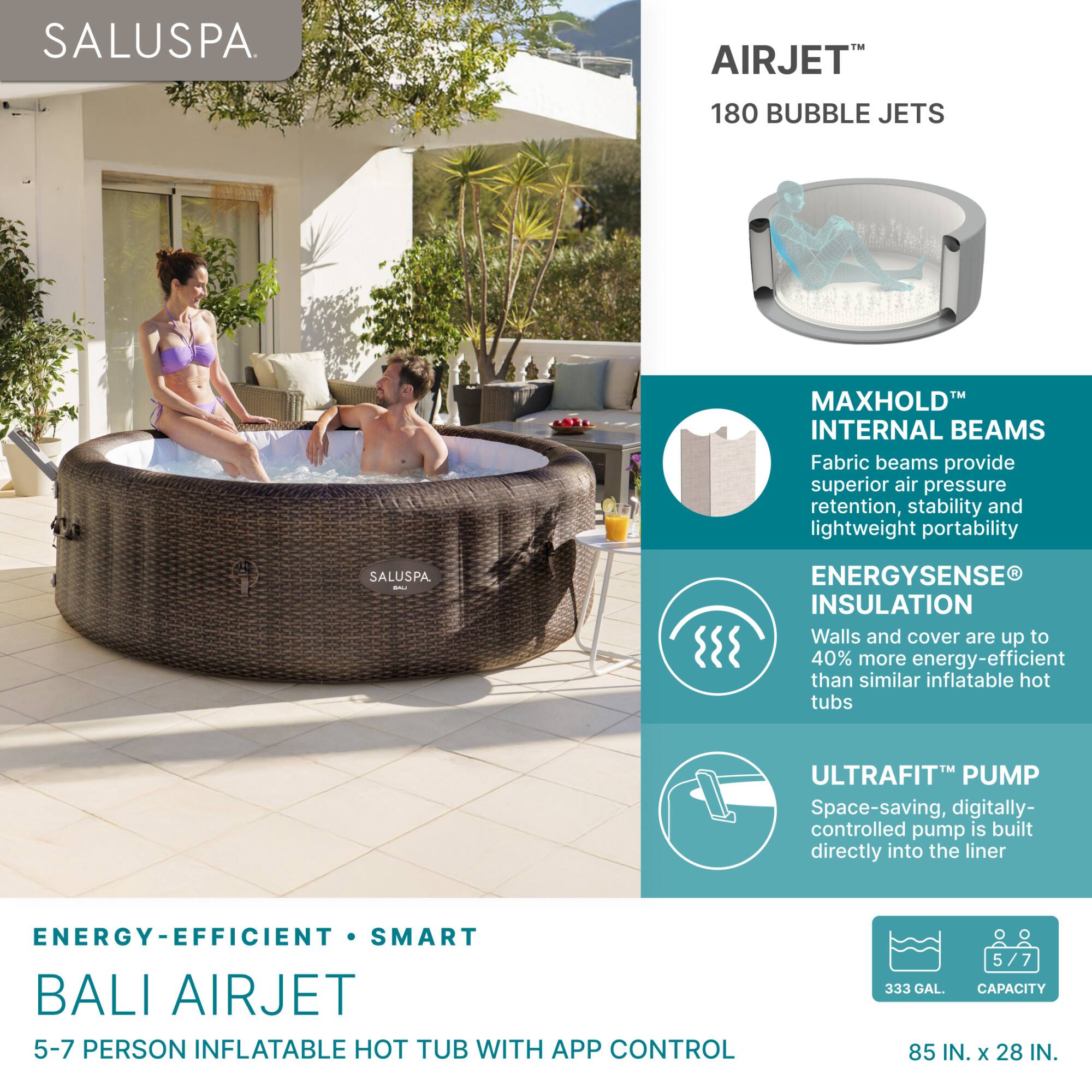 SALUSPA.

AIRJET™  
180 BUBBLE JETS

MAXHOLD™  
INTERNAL BEAMS  
Fabric beams provide superior air pressure retention, stability and lightweight portability

ENERGYSENSE®  
INSULATION  
Walls and cover are up to 40% more energy-efficient than similar inflatable hot tubs

ULTRAFIT™ PUMP  
Space-saving, digitally-controlled pump is built directly into the liner

ENERGY-EFFICIENT • SMART  
BALI AIRJET  
5-7 PERSON INFLATABLE HOT TUB WITH APP CONTROL

333 GAL. CAPACITY  
85 IN. x 28 IN.