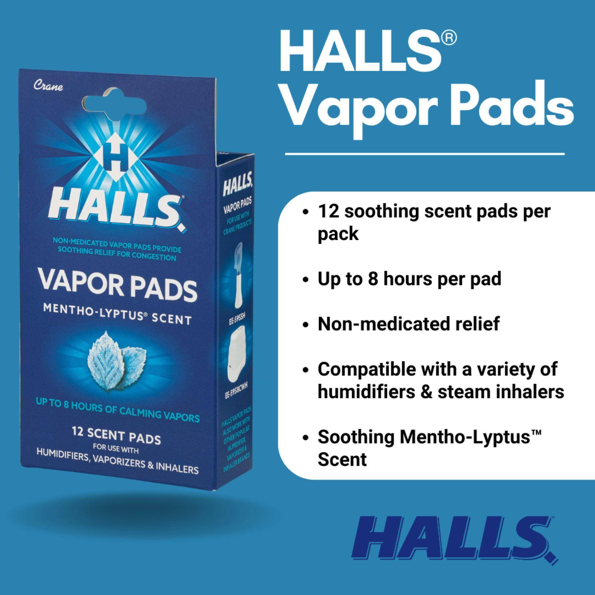HALLS® Vapor Pads

- 12 soothing scent pads per pack
- Up to 8 hours per pad
- Non-medicated relief
- Compatible with a variety of humidifiers & steam inhalers
- Soothing Mentho-Lyptus™ Scent

HALLS® VAPOR PADS
NON-MEDICATED VAPOR PADS PROVIDE SOOTHING RELIEF FOR CONGESTION
MENTHO-LYPTUS® SCENT
UP TO 8 HOURS OF CALMING VAPORS
12 SCENT PADS FOR USE WITH HUMIDIFIERS, VAPORIZERS & INHALERS