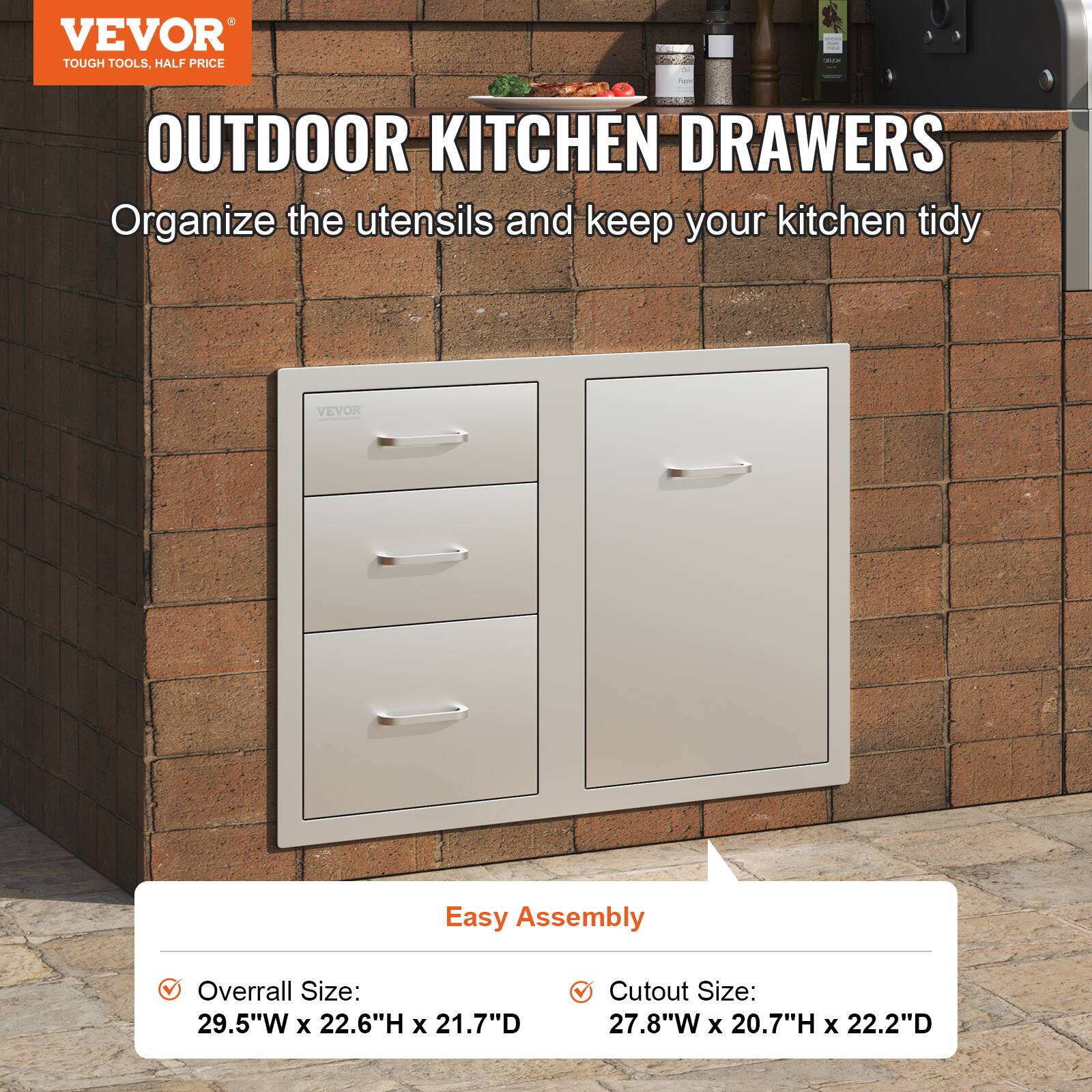 VEVOR  
TOUGH TOOLS, HALF PRICE  

OUTDOOR KITCHEN DRAWERS  
Organize the utensils and keep your kitchen tidy  

Easy Assembly  

Overall Size:  
29.5"W x 22.6"H x 21.7"D  

Cutout Size:  
27.8"W x 20.7"H x 22.2"D