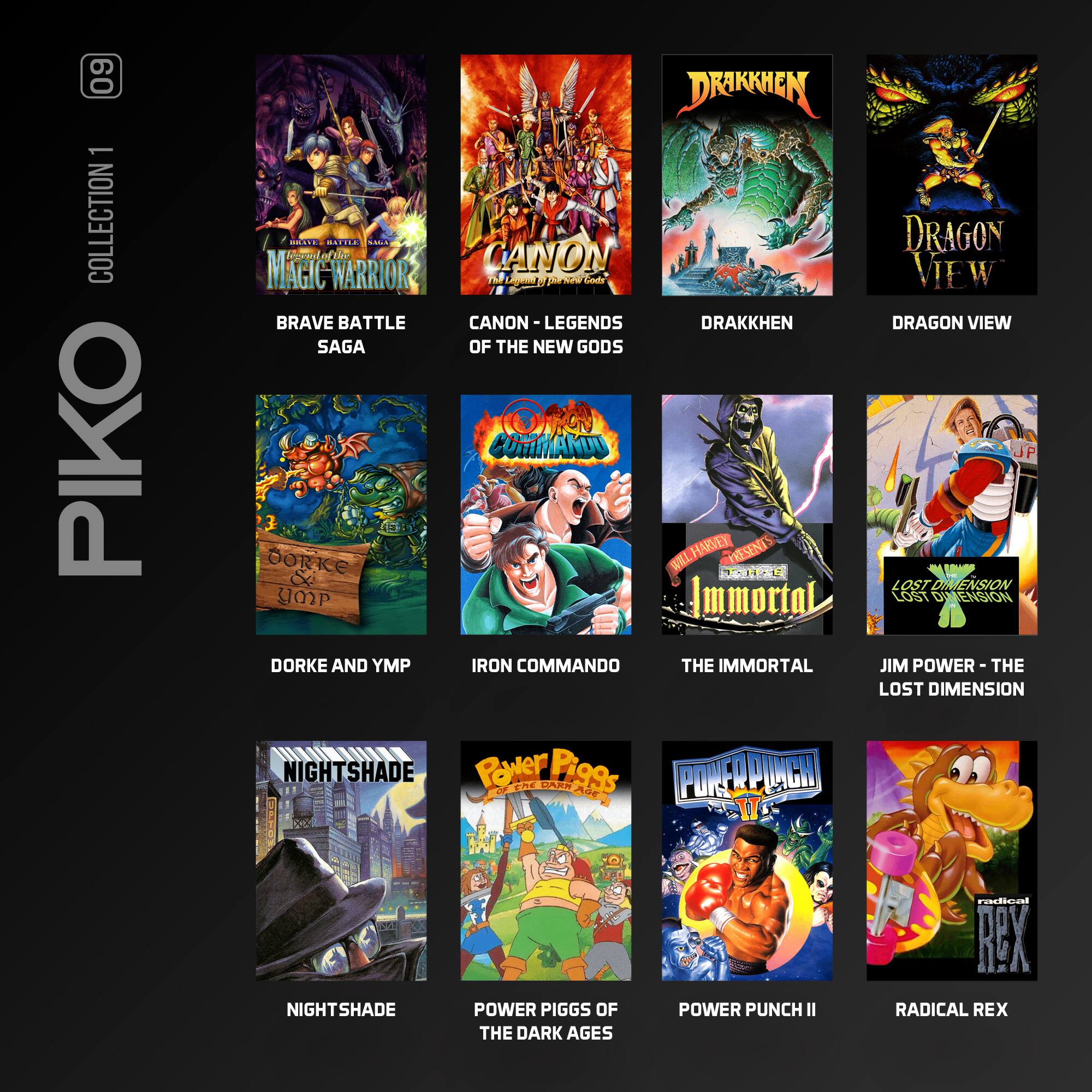 60 1 COLLECTION PIKO

- BRAVE BATTLE SAGA
- CANON - LEGENDS OF THE NEW GODS
- DRAKKEN
- DRAGON VIEW
- DORKE AND YMP
- IRON COMMANDO
- THE IMMORTAL
- JIM POWER - THE LOST DIMENSION
- NIGHTSHADE
- POWER PIGGS OF THE DARK AGES
- POWER PUNCH II
- RADICAL REX