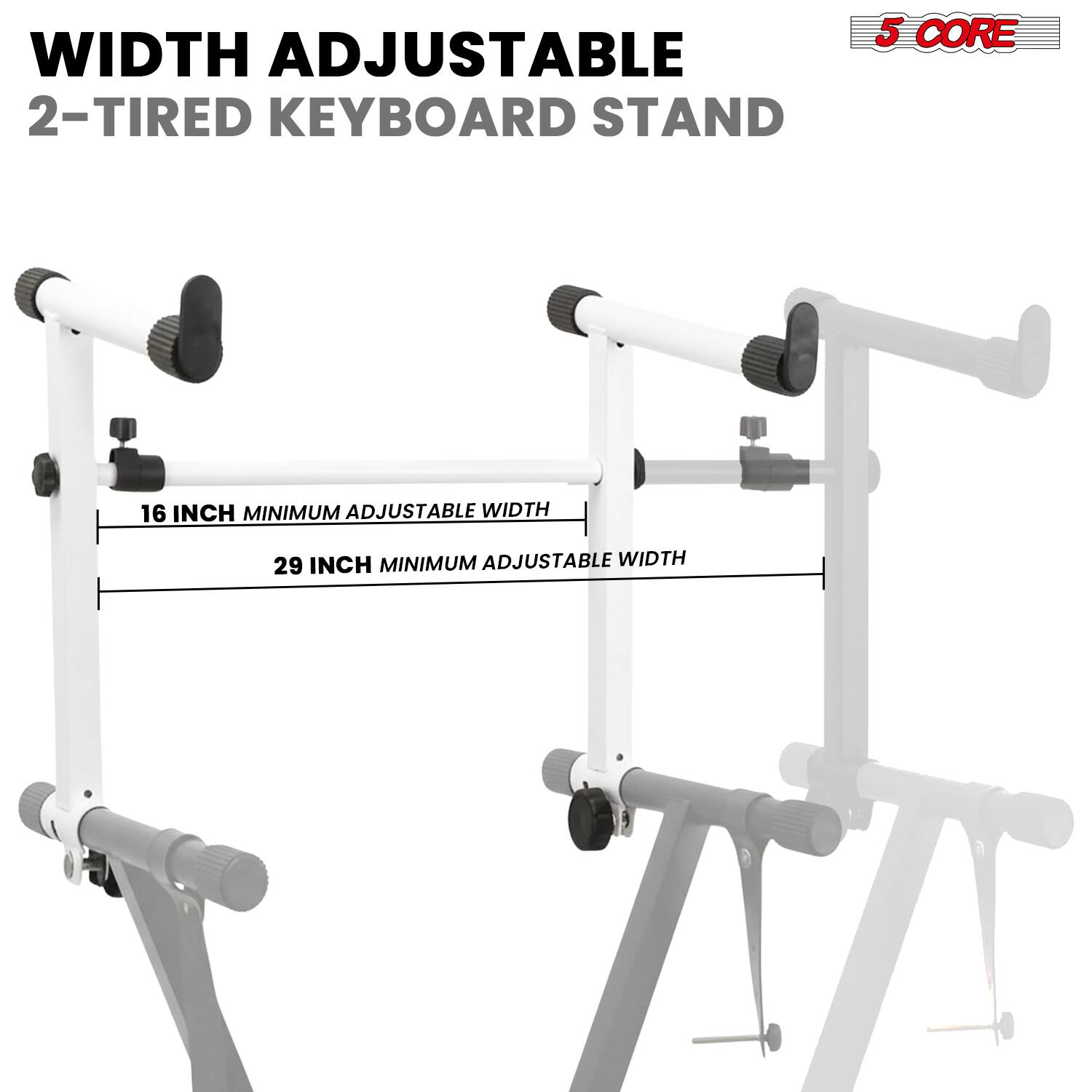 WIDTH ADJUSTABLE  
2-TIRED KEYBOARD STAND  

16 INCH MINIMUM ADJUSTABLE WIDTH  
29 INCH MINIMUM ADJUSTABLE WIDTH  

5 CORE