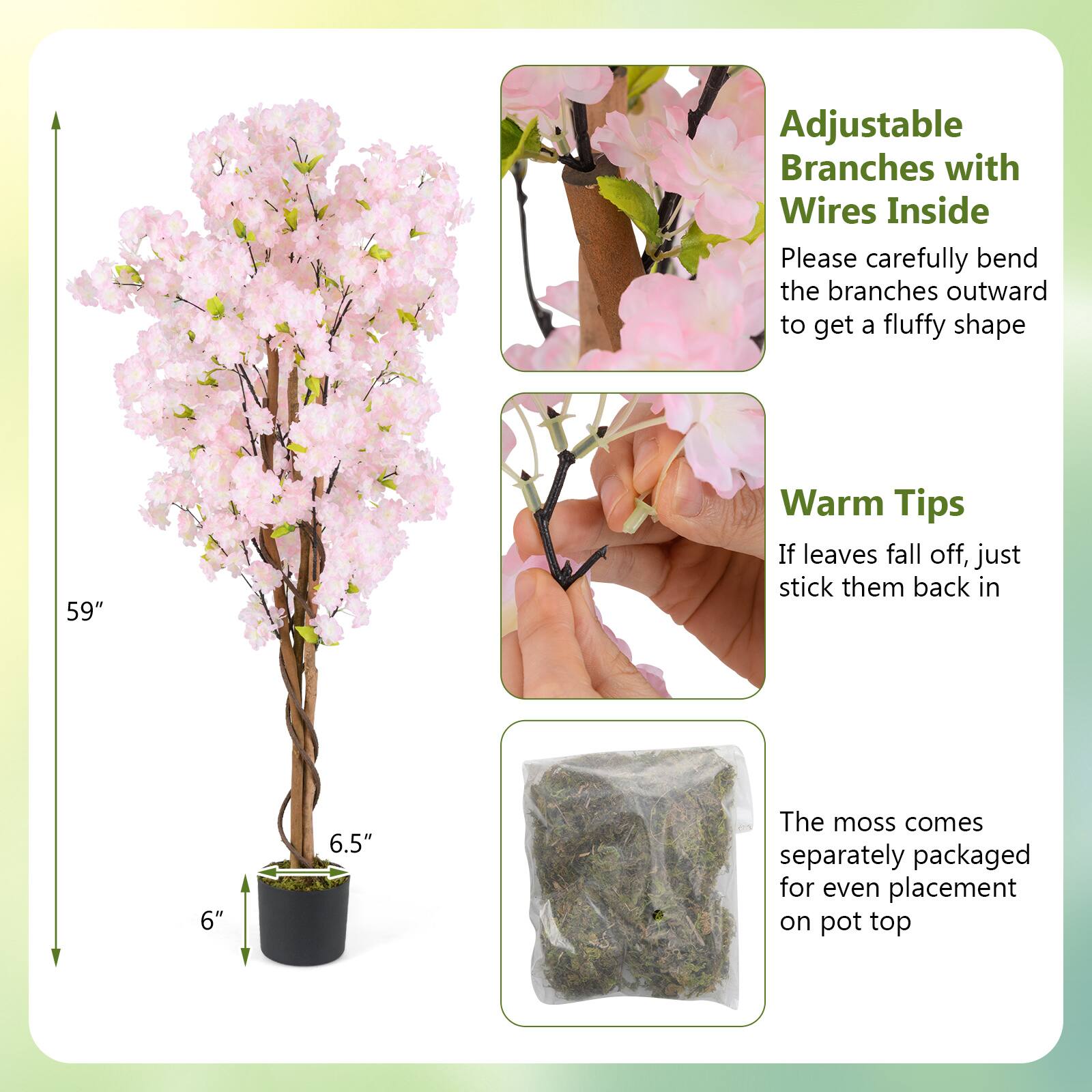 Adjustable Branches with Wires Inside  
Please carefully bend the branches outward to get a fluffy shape  

Warm Tips  
If leaves fall off, just stick them back in  

The moss comes separately packaged for even placement on pot top  

59"  
6"  
6.5"