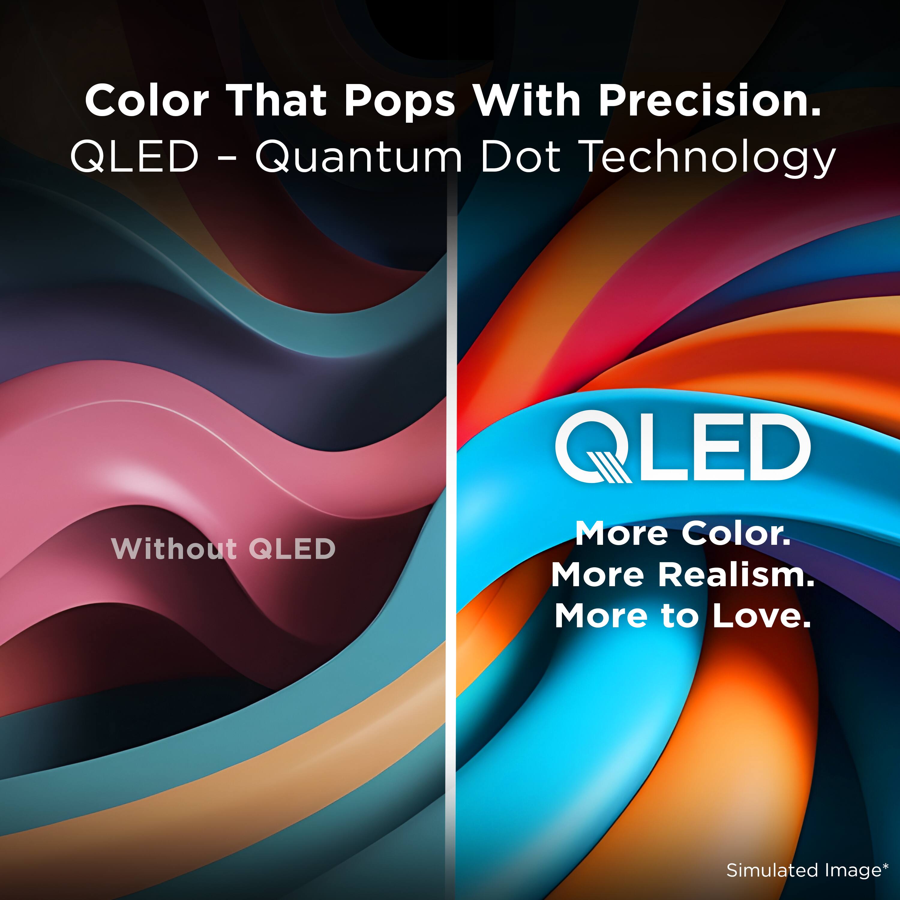 Color That Pops With Precision.  
QLED - Quantum Dot Technology  
Without QLED  

QLED  
More Color.  
More Realism.  
More to Love.  

Simulated Image*