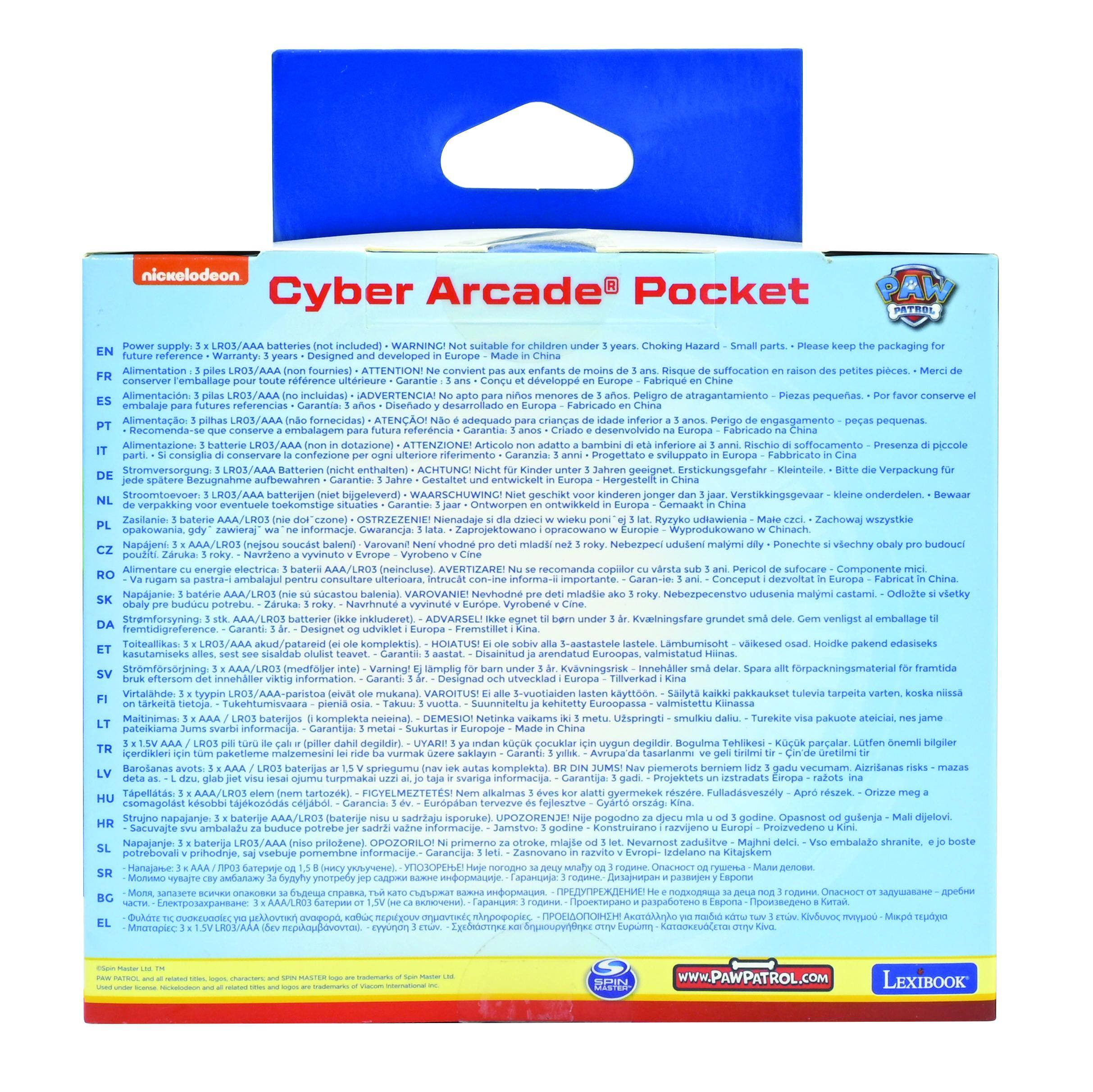 nickelodeon  
Cyber Arcade Pocket

Power supply: 3 x LR03/AAA batteries (not included)  
WARNING! Not suitable for children under 3 years. Choking Hazard - Small parts. Please keep the packaging for future reference.  
Suitable for children 3 years and over.  
Designed and developed in Europe.  
Made in China.  

Alimentation: 3 piles LR03/AAA (non inclus)  
ATTENTION! Ne convient pas aux enfants de moins de 3 ans. Risque d'étouffement en raison des petites pièces.  
Conçu pour l'enfance à partir de 3 ans.  
Conçu et développé en Europe.  
Fabriqué en Chine.  

Alimentación: 3 pilas LR03/AAA (no incluidas)  
ADVERTENCIA! No apto para niños menores de 3 años. Peligro de atragantamiento por pequeñas piezas.  
Conveniente para niños a partir de 3 años.  
Proyectado y desarrollado en Europa.  
Fabricado en China.  

Alimentazione: 3 batterie LR03/AAA (non inclusi)
