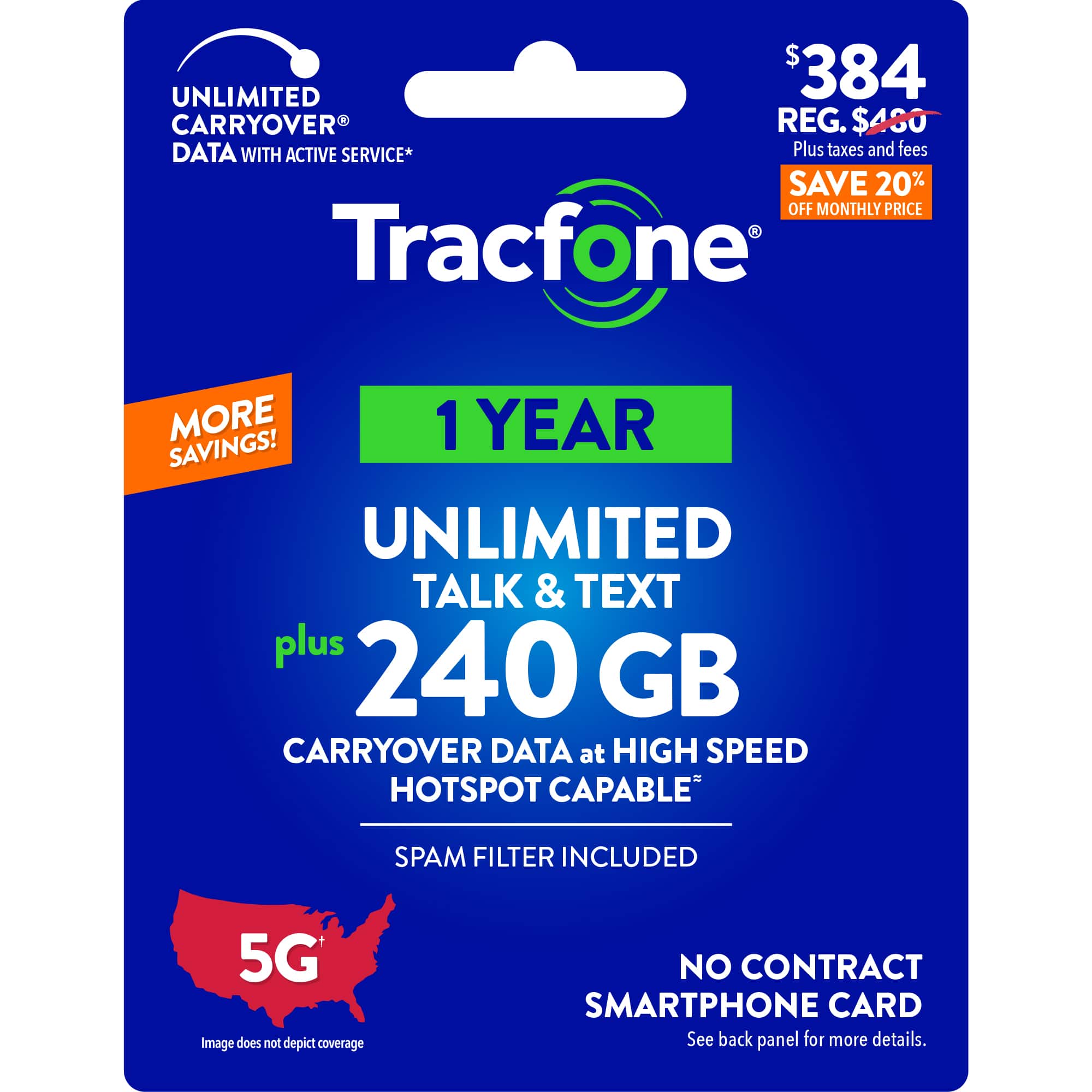 UNLIMITED TALK & TEXT PLUS 240 GB CARRYOVER DATA AT HIGH SPEED HOTSPOT CAPABLE PLUS 20% OFF MONTHLY PRICE Tracfone 1 YEAR SAVINGS! UNLIMITED DATA WITH ACTIVE SERVICE* PLUS TAXES AND FEES SAVE 20% OFF MONTHLY PRICE Tracfone MORE 1 YEAR SAVINGS! UNLIMITED TALK & TEXT PLUS 240 GB CARRYOVER DATA AT HIGH SPEED HOTSPOT CAPABLE SPAM FILTER INCLUDED 5G Image does not depict coverage NO CONTRACT SMARTPHONE CARD See back panel for more details.
