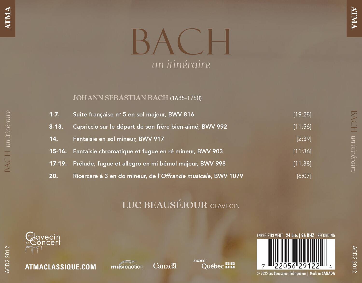 ATMA BACH un itinéraire  
JOHANN SEBASTIAN BACH (1685-1750)  
1-7. Suite française n°5 en sol majeur, BWV 816  
8-13. Capriccio sur le départ de son frère bien-aimé, BWV 992  
14. Fantaisie en sol mineur, BWV 917  
15-16. Fantaisie chromatique et fugue en ré mineur, BWV 903  
17-19. Prélude, fugue et allegro en mi bémol majeur, BWV 998  
20. Ricercare à 3 en do mineur, de l'Offrande musicale, BWV 1079  

[19:28] [11:56] [2:39] [11:36] [11:38] [6:07]  

BACH un itinéraire  
LUC BEAUSEJOUR CLAVECIN  

Glavecin en Concert  
ATMACLASS