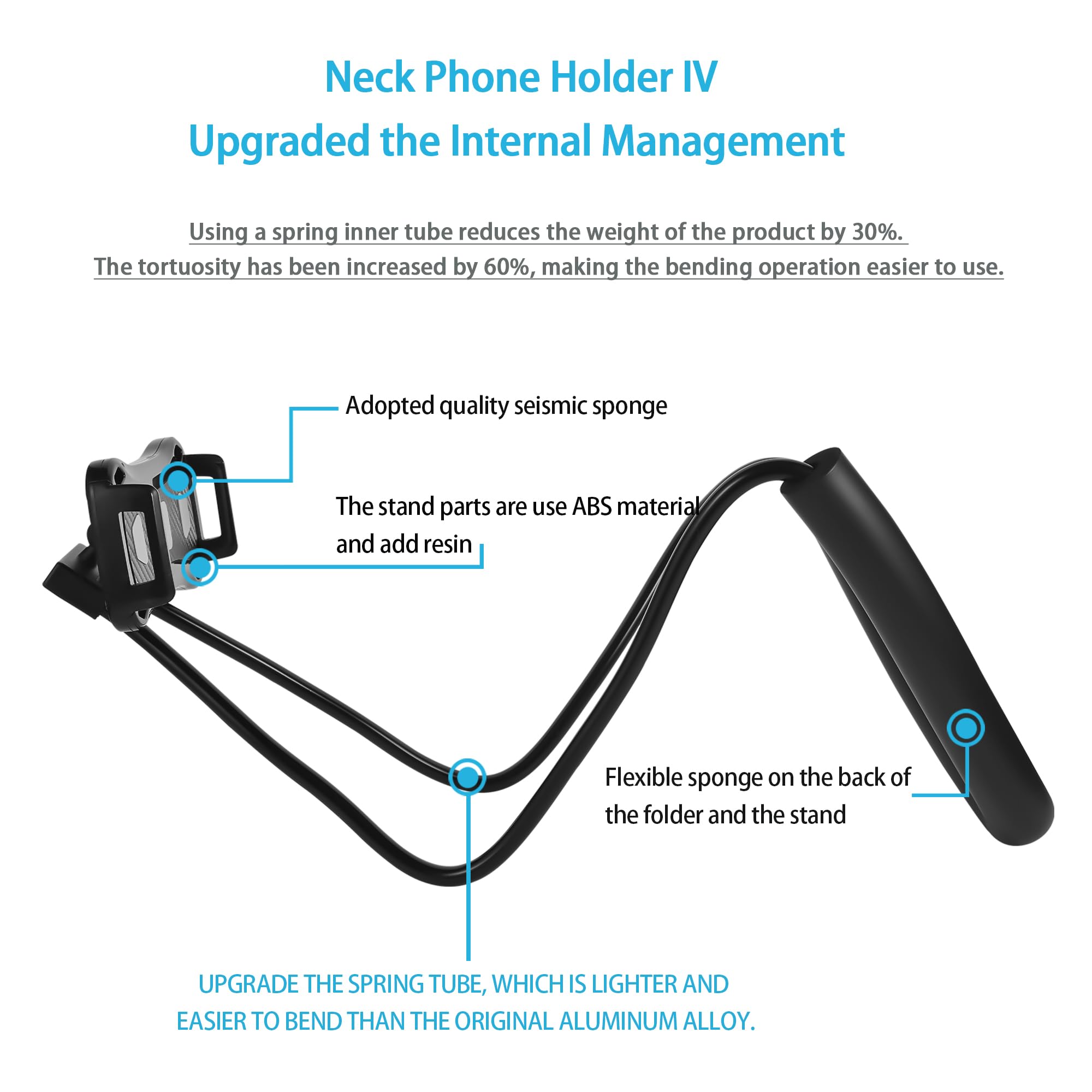 Neck Phone Holder IV  
Upgraded the Internal Management  

Using a spring inner tube reduces the weight of the product by 30%. The tortuosity has been increased by 60%, making the bending operation easier to use.  

- Adopted quality seismic sponge  
- The stand parts are use ABS material and add resin  
- Flexible sponge on the back of the folder and the stand  

UPGRADE THE SPRING TUBE, WHICH IS LIGHTER AND EASIER TO BEND THAN THE ORIGINAL ALUMINUM ALLOY.
