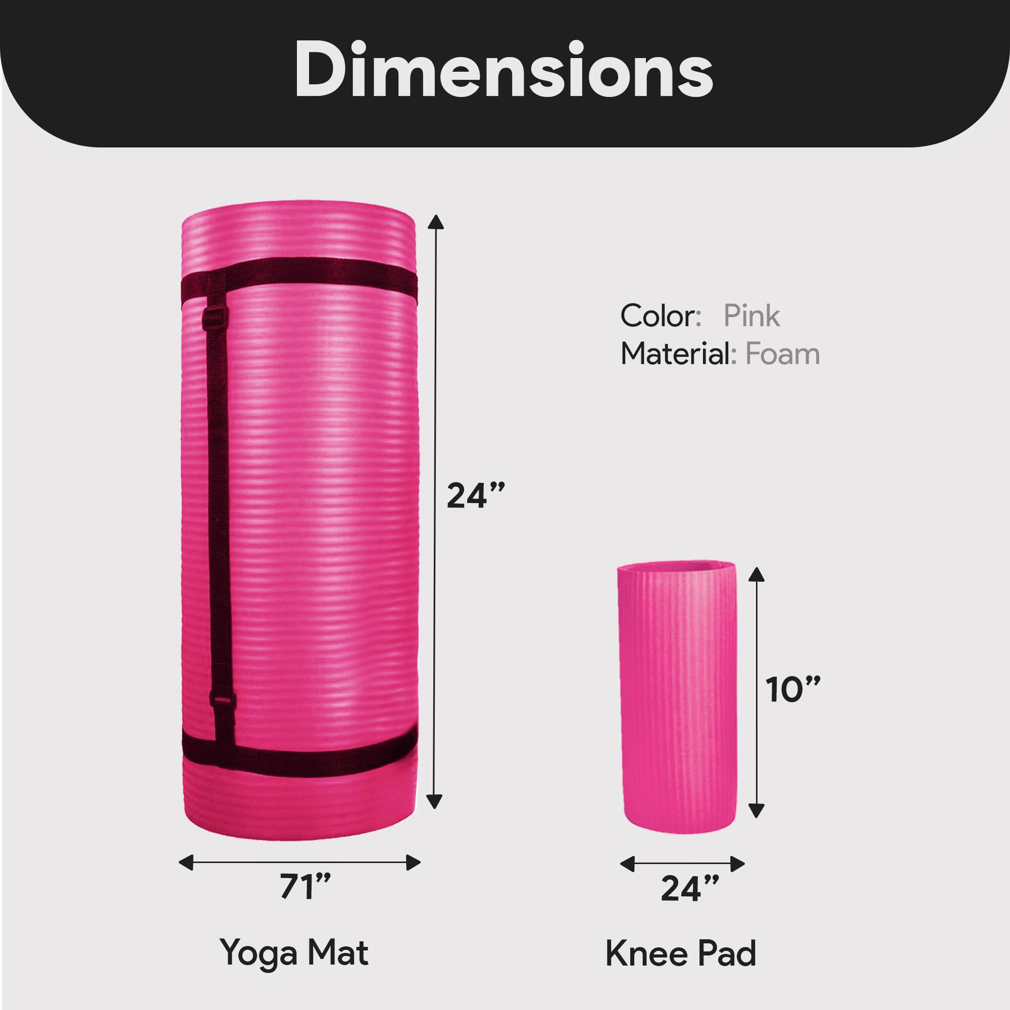 Dimensions  
Color: Pink  
Material: Foam  
Yoga Mat: 71" x 24"  
Knee Pad: 24" x 10"