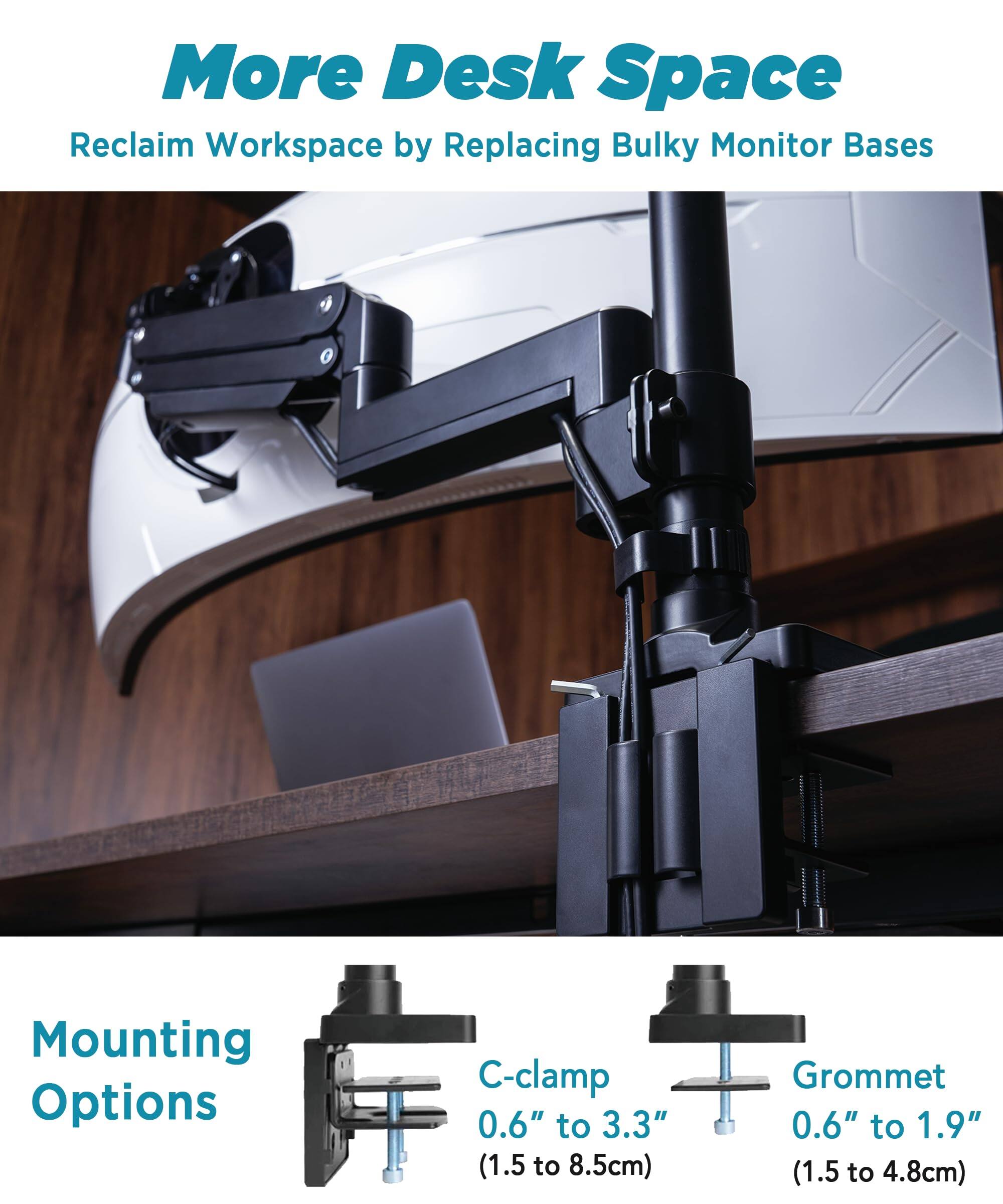 More Desk Space  
Reclaim Workspace by Replacing Bulky Monitor Bases  

Mounting Options  
C-clamp 0.6" to 3.3" (1.5 to 8.5cm)  
Grommet 0.6" to 1.9" (1.5 to 4.8cm)