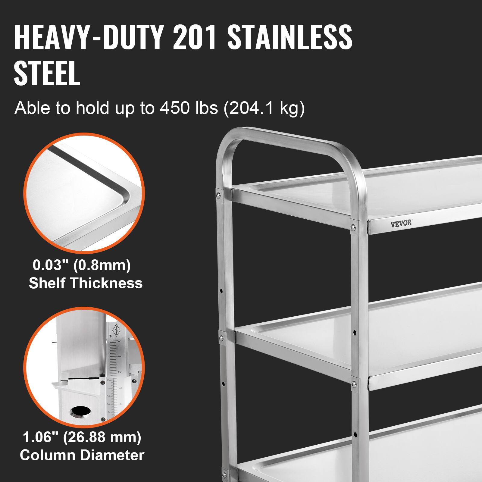 HEAVY-DUTY 201 STAINLESS STEEL
Able to hold up to 450 lbs (204.1 kg)
VEVOR
0.03" (0.8mm) Shelf Thickness
1.06" (26.88 mm) Column Diameter
