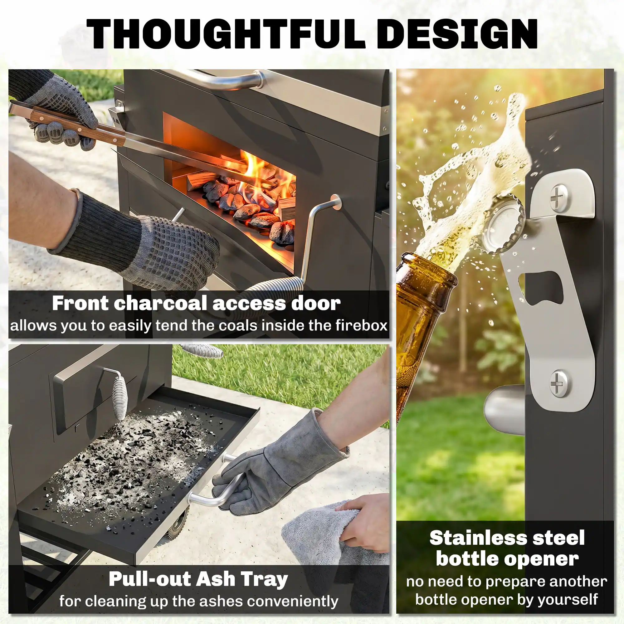 THOUGHTFUL DESIGN

Front charcoal access door allows you to easily tend the coals inside the firebox

Pull-out Ash Tray for cleaning up the ashes conveniently

Stainless steel bottle opener no need to prepare another bottle opener by yourself