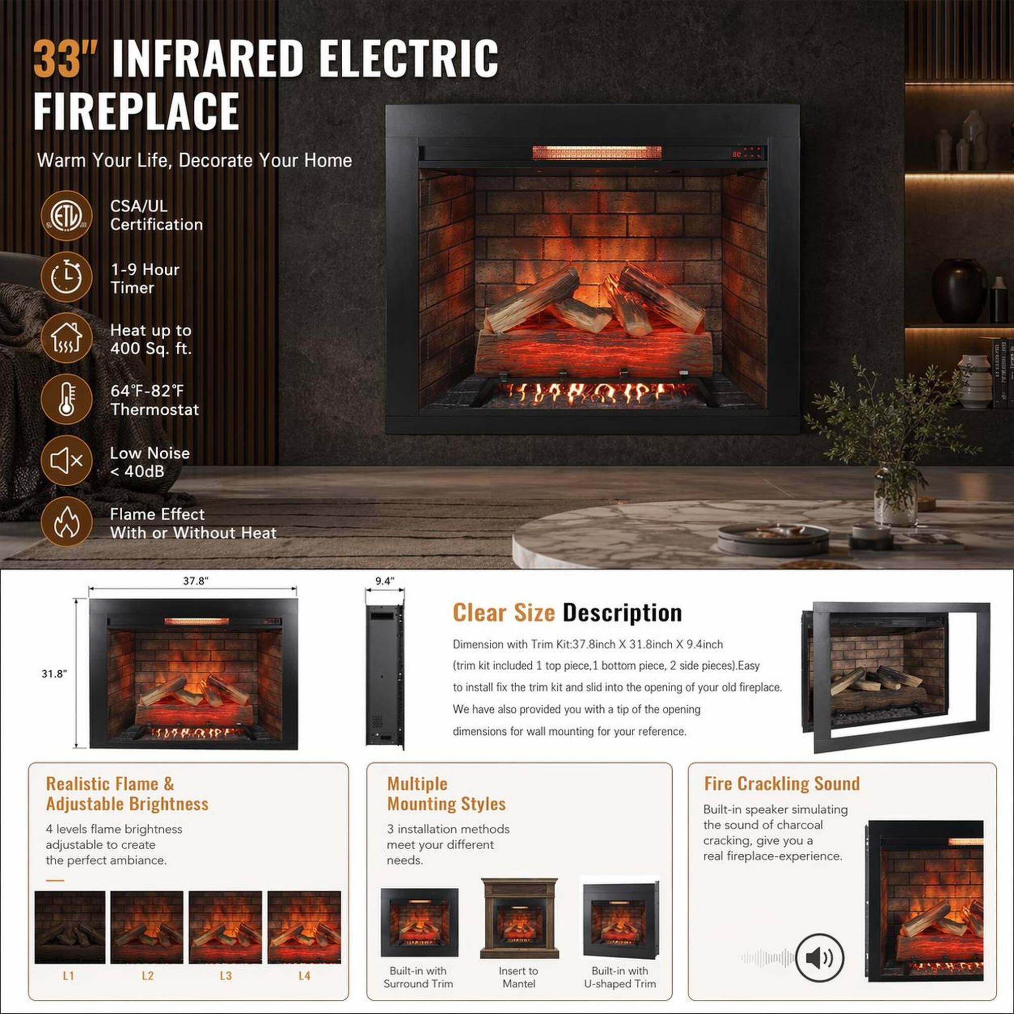 33" INFRARED ELECTRIC FIREPLACE  
Warm Your Life, Decorate Your Home  

CSA/UL Certification  
1-9 Hour Timer  
Heat up to 400 Sq. ft.  
64°F-82°F Thermostat  
Low Noise < 40dB  
Flame Effect With or Without Heat  

Size Description  
Dimension with Trim Kit: 37.8" x 31.8" x 9.4"  
(Trim kit included: 1 top piece, 1 bottom piece, 2 side pieces)  
Easy to install: Slide the trim kit into the opening of your old fireplace.  
We have also provided you with a tip of the opening dimensions for wall mounting for your reference.  

Realistic Flame & Adjustable Brightness  
4 levels flame brightness adjustable to create the perfect ambiance.  

Multiple Mounting Styles  
3 installation methods meet your different needs  

Fire Crackling Sound  
Built-in speaker simulating the sound of charcoal cracking, giving you a real fireplace experience.  

Built-in with Surround Trim  
Built-in with U-shaped Trim
