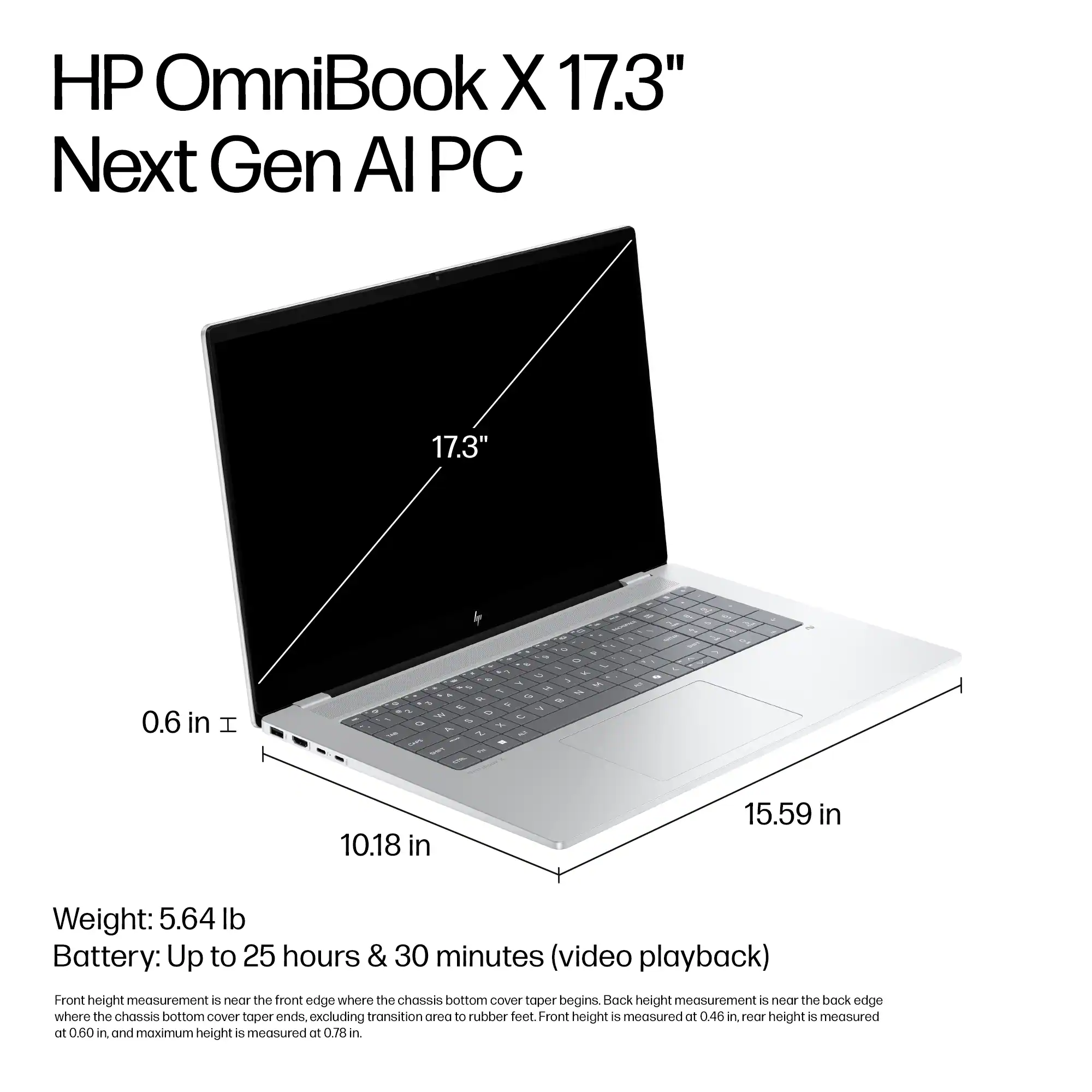 HP OmniBook X 17.3" Next Gen Al PC 17.3" 0.6 in I - -  - - 1 L - - 10.18 in 15.59 in Weight: 5.64 lb Battery: Up to 25 hours & 30 minutes (video playback) Front height measurement is near the front edge where the chassis bottom GOVER taper begins. Back height measurement is at the back edge where the chassis bottom cover taper ends. Excluding transition area to rubber feet. Front height is measured at 0.46 in, height is measured at 0.60 in, and maximum height is measured at 0.78 in.
