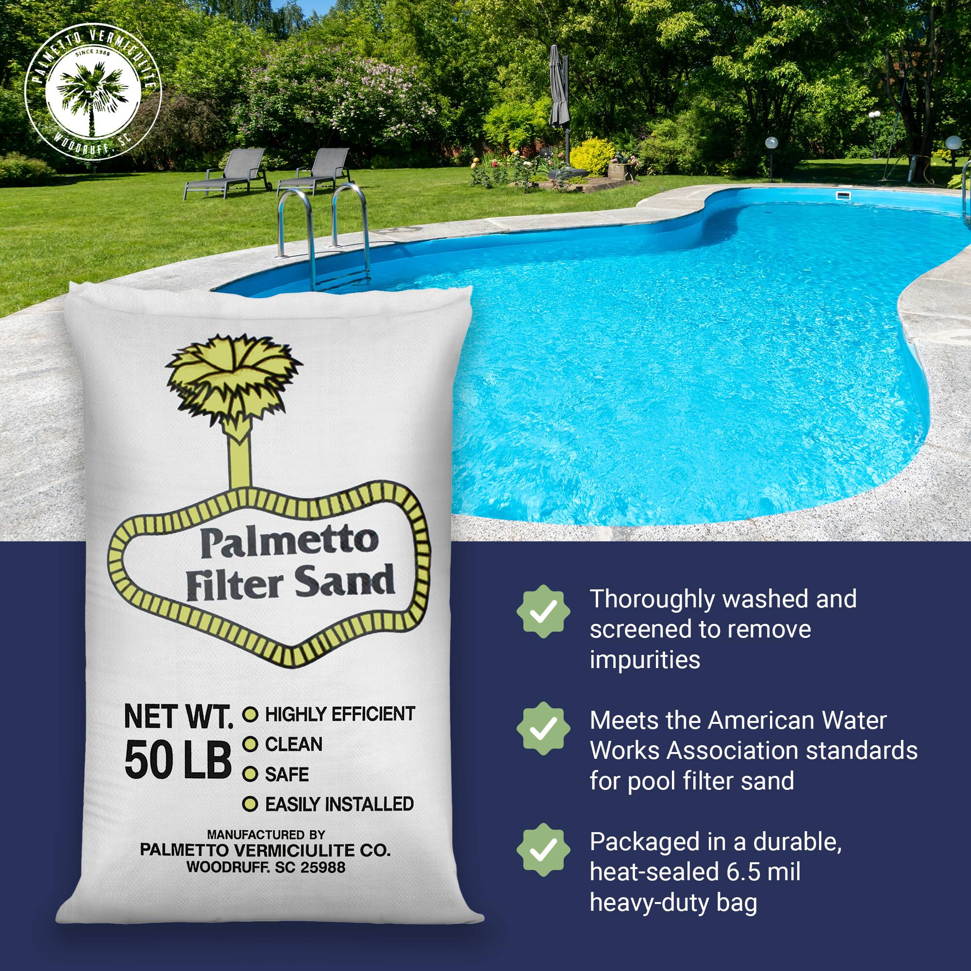 **Palmetto Filter Sand**

**NET WT. 50 LB**

- HIGHLY EFFICIENT
- CLEAN
- SAFE
- EASILY INSTALLED

**MANUFACTURED BY**
PALMETTO VERMICULITE CO.
WOODRUFF, SC 25988

---

- Thoroughly washed and screened to remove impurities
- Meets the American Water Works Association standards for pool filter sand
- Packaged in a durable, heat-sealed 6.5 mil heavy-duty bag
