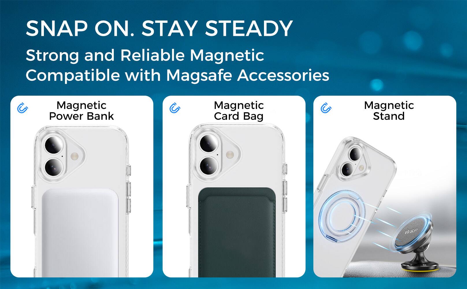 SNAP ON. STAY STEADY  
Strong and Reliable Magnetic  
Compatible with Magsafe Accessories  

Magnetic Power Bank  
Magnetic Card Bag  
Magnetic Stand