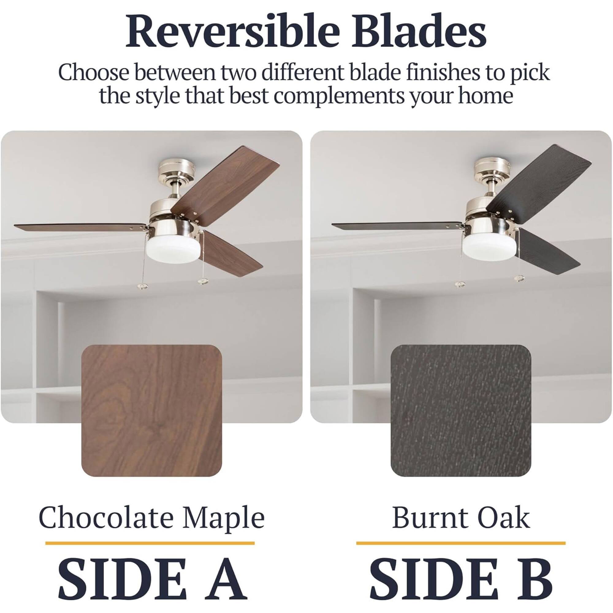 Reversible Blades  
Choose between two different blade finishes to pick the style that best complements your home  

Chocolate Maple  
SIDE A  

Burnt Oak  
SIDE B