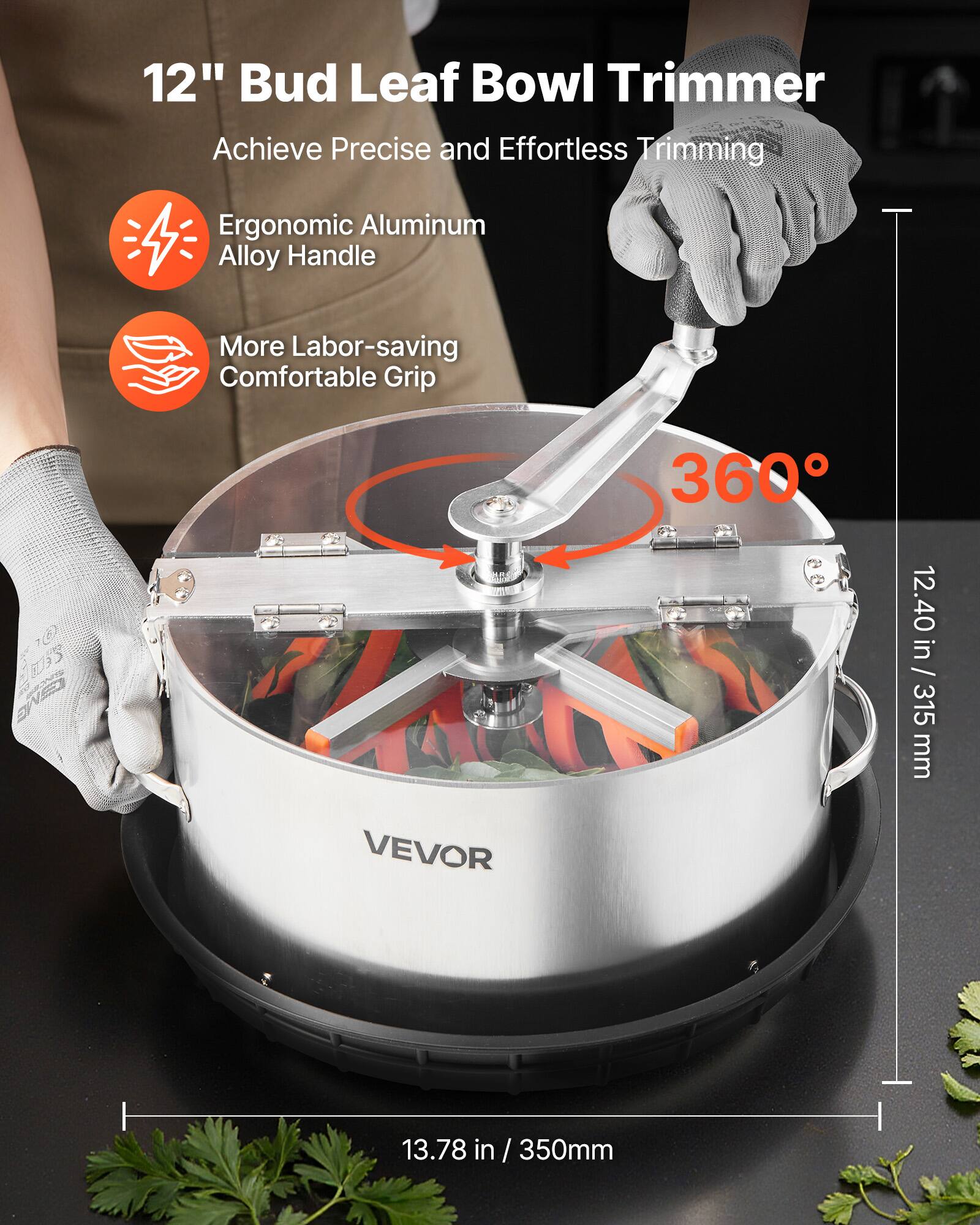 12" Bud Leaf Bowl Trimmer  
Achieve Precise and Effortless Trimming  

- Ergonomic Aluminum Alloy Handle  
- More Labor-saving Comfortable Grip  

360°  

12.40 in / 315 mm  
13.78 in / 350 mm  

VEVOR
