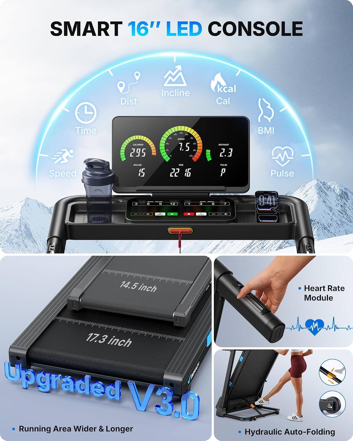 SMART 16" LED CONSOLE

- Dist
- Incline
- kcal Cal
- Time
- CALORIES 295
- SPEED 7.5 A
- DISTANCE 2.3
- BMI
- Speed
- INCLINE 15
- TAKE 22 16
- PULSE P
- Pulse

14.5 inch
17.3 inch Upgraded V3.0 Running Area Wider & Longer
Hydraulic Auto-Folding

- Heart Rate Module