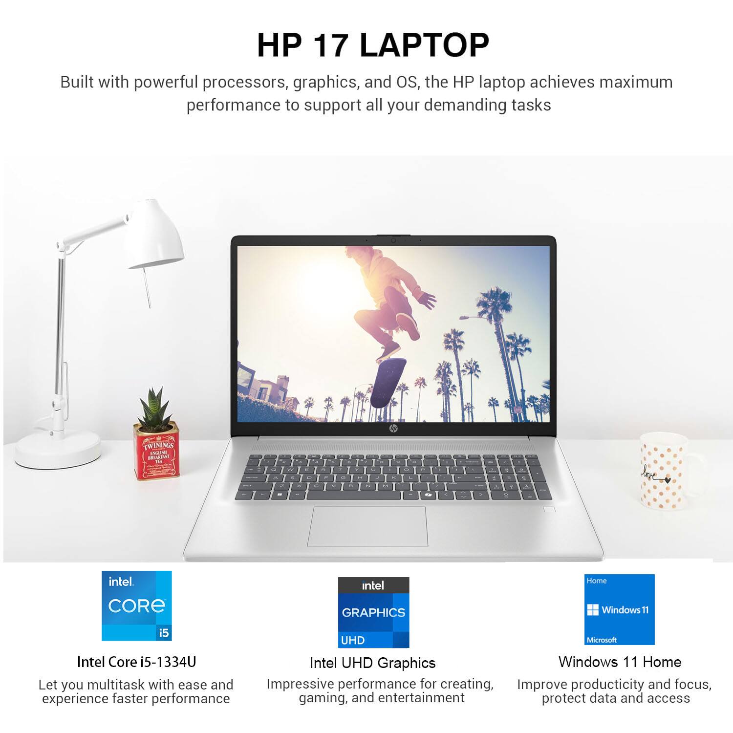 HP 17 LAPTOP

Built with powerful processors, graphics, and OS, the HP laptop achieves maximum performance to support all your demanding tasks.

- Intel Core i5-1334U
  Let you multitask with ease and experience faster performance

- Intel UHD Graphics
  Impressive performance for creating, gaming, and entertainment

- Windows 11 Home
  Improve productivity and focus, protect data and access