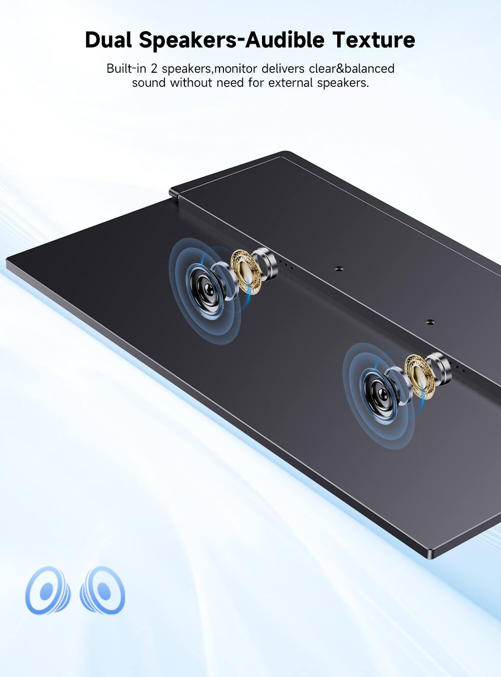 Dual Speakers-Audible Texture  
Built-in 2 speakers, monitor delivers clear&balanced sound without need for external speakers.