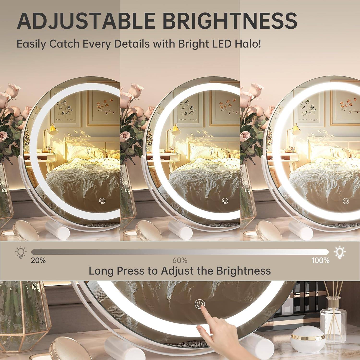 ADJUSTABLE BRIGHTNESS  
Easily Catch Every Detail with Bright LED Halo!

Long Press to Adjust the Brightness  
20%  
60%  
100%