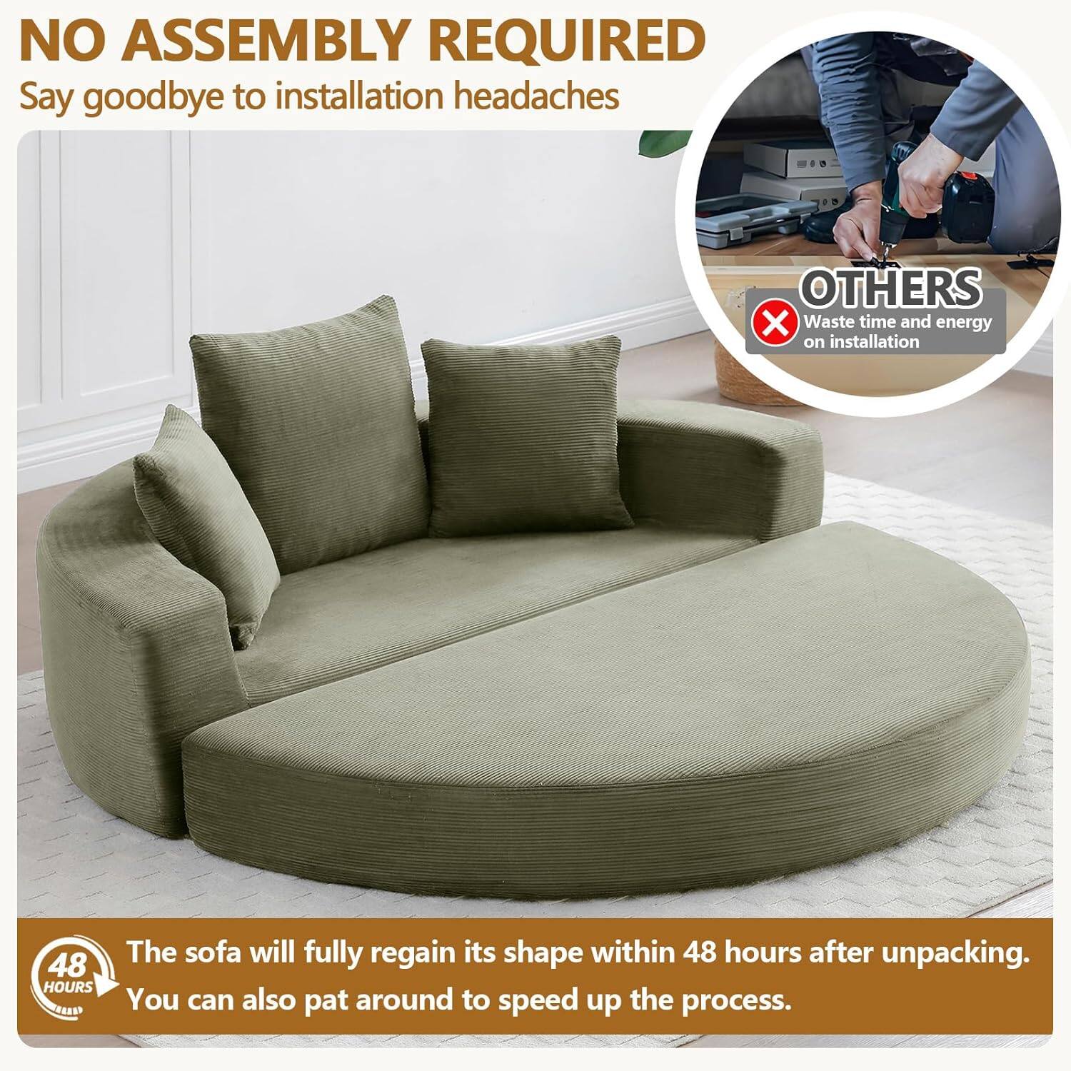 NO ASSEMBLY REQUIRED  
Say goodbye to installation headaches  

OTHERS  
Waste time and energy on installation  

48 HOURS  
The sofa will fully regain its shape within 48 hours after unpacking. You can also pat around to speed up the process.